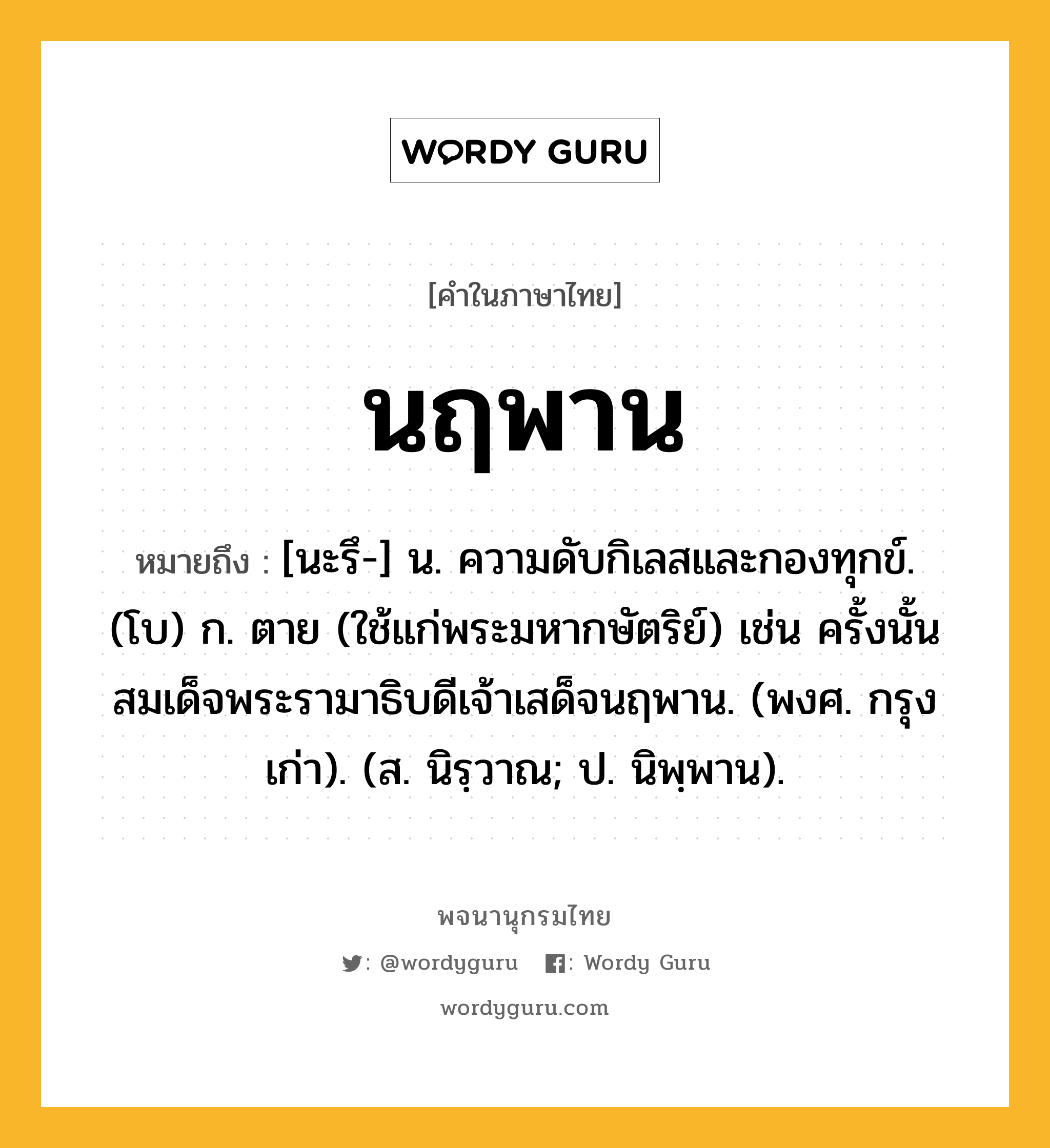 นฤพาน ความหมาย หมายถึงอะไร?, คำในภาษาไทย นฤพาน หมายถึง [นะรึ-] น. ความดับกิเลสและกองทุกข์. (โบ) ก. ตาย (ใช้แก่พระมหากษัตริย์) เช่น ครั้งนั้นสมเด็จพระรามาธิบดีเจ้าเสด็จนฤพาน. (พงศ. กรุงเก่า). (ส. นิรฺวาณ; ป. นิพฺพาน).