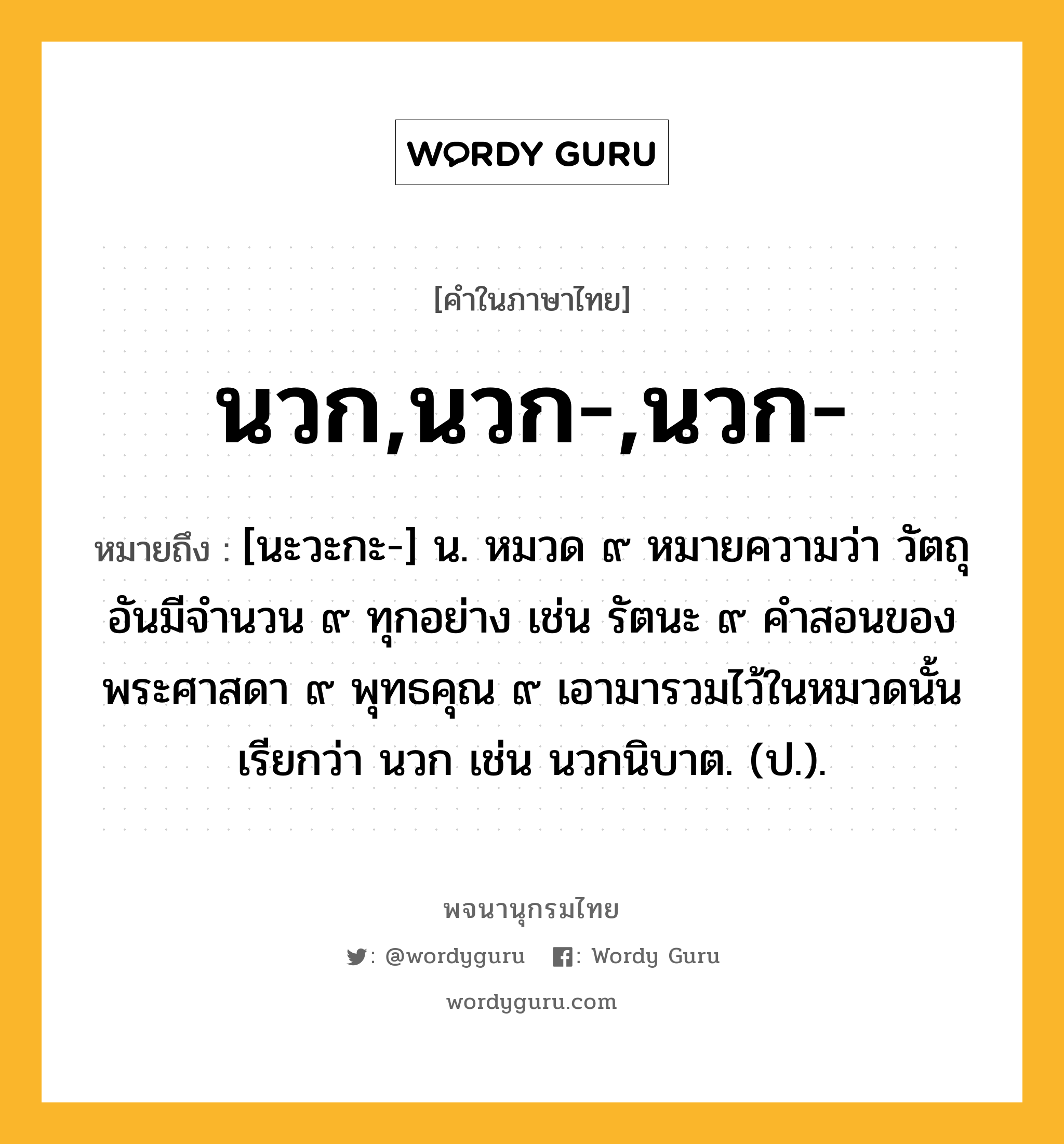 นวก,นวก-,นวก- หมายถึงอะไร?, คำในภาษาไทย นวก,นวก-,นวก- หมายถึง [นะวะกะ-] น. หมวด ๙ หมายความว่า วัตถุอันมีจํานวน ๙ ทุกอย่าง เช่น รัตนะ ๙ คําสอนของพระศาสดา ๙ พุทธคุณ ๙ เอามารวมไว้ในหมวดนั้น เรียกว่า นวก เช่น นวกนิบาต. (ป.).