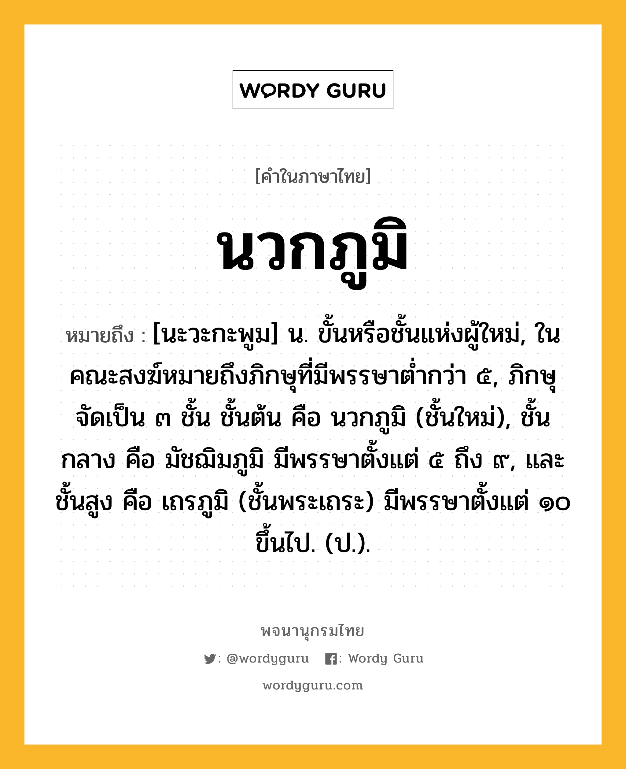 นวกภูมิ หมายถึงอะไร?, คำในภาษาไทย นวกภูมิ หมายถึง [นะวะกะพูม] น. ขั้นหรือชั้นแห่งผู้ใหม่, ในคณะสงฆ์หมายถึงภิกษุที่มีพรรษาต่ำกว่า ๕, ภิกษุจัดเป็น ๓ ชั้น ชั้นต้น คือ นวกภูมิ (ชั้นใหม่), ชั้นกลาง คือ มัชฌิมภูมิ มีพรรษาตั้งแต่ ๕ ถึง ๙, และ ชั้นสูง คือ เถรภูมิ (ชั้นพระเถระ) มีพรรษาตั้งแต่ ๑๐ ขึ้นไป. (ป.).