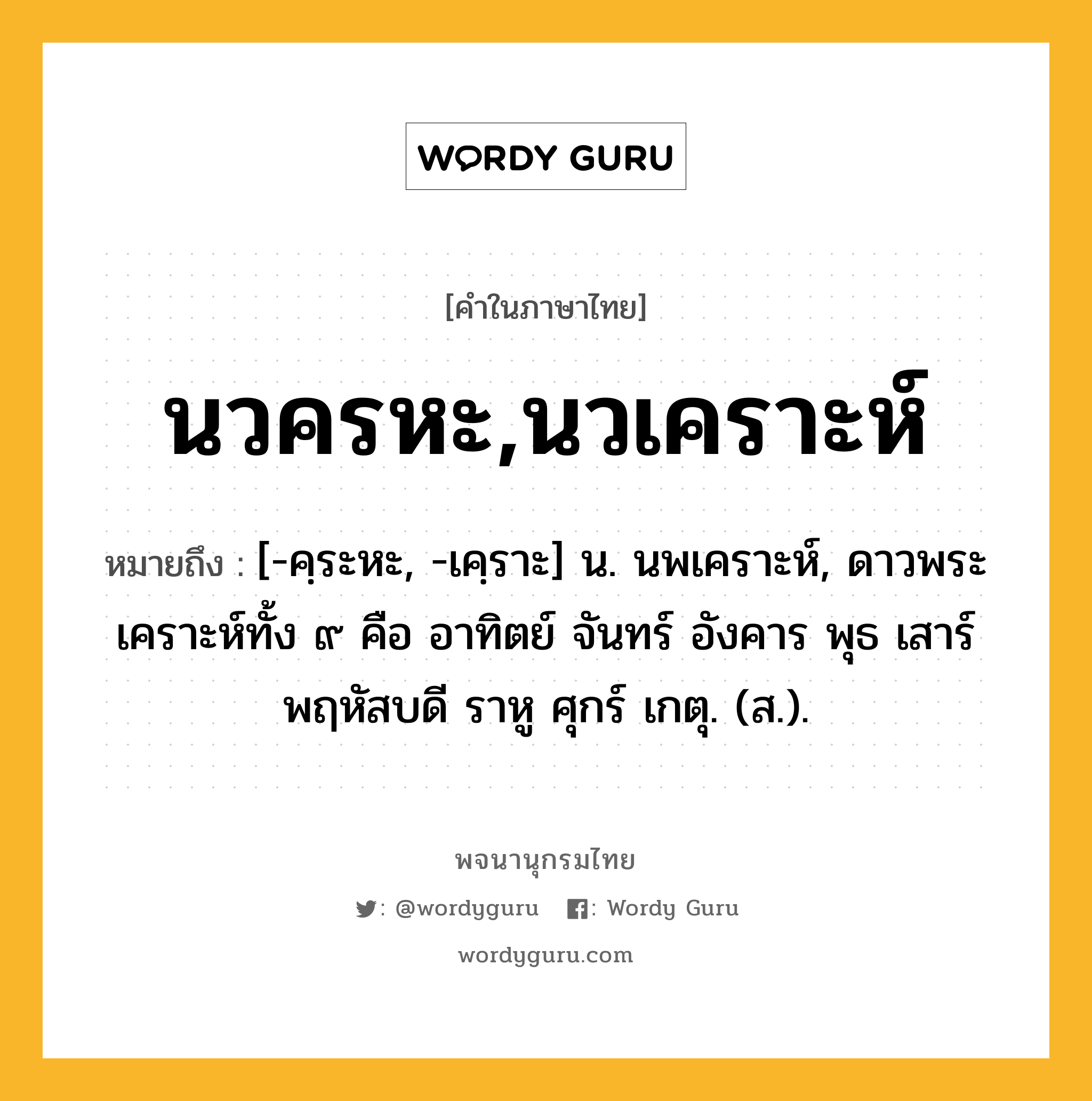 นวครหะ,นวเคราะห์ หมายถึงอะไร?, คำในภาษาไทย นวครหะ,นวเคราะห์ หมายถึง [-คฺระหะ, -เคฺราะ] น. นพเคราะห์, ดาวพระเคราะห์ทั้ง ๙ คือ อาทิตย์ จันทร์ อังคาร พุธ เสาร์ พฤหัสบดี ราหู ศุกร์ เกตุ. (ส.).