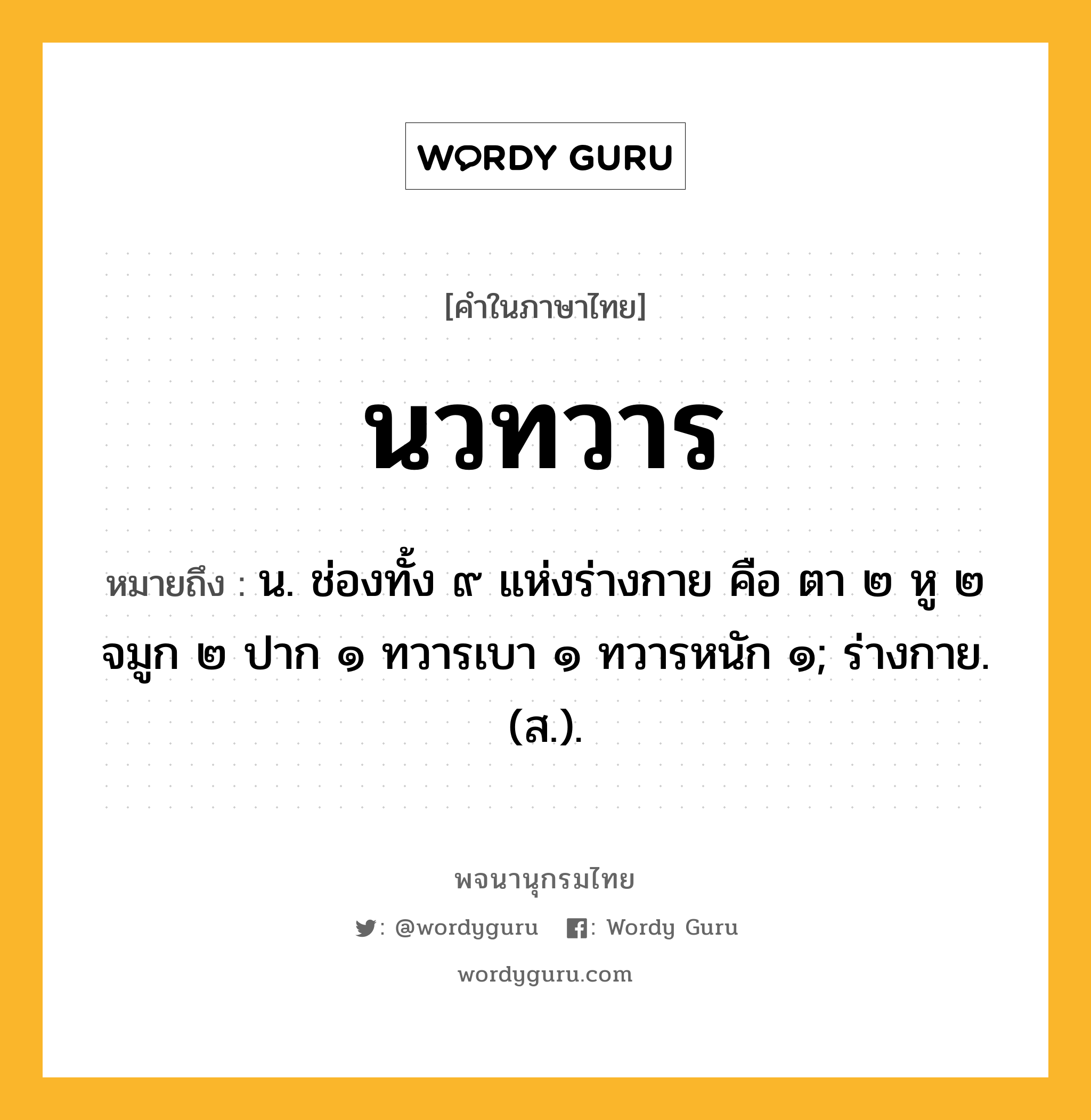 นวทวาร ความหมาย หมายถึงอะไร?, คำในภาษาไทย นวทวาร หมายถึง น. ช่องทั้ง ๙ แห่งร่างกาย คือ ตา ๒ หู ๒ จมูก ๒ ปาก ๑ ทวารเบา ๑ ทวารหนัก ๑; ร่างกาย. (ส.).