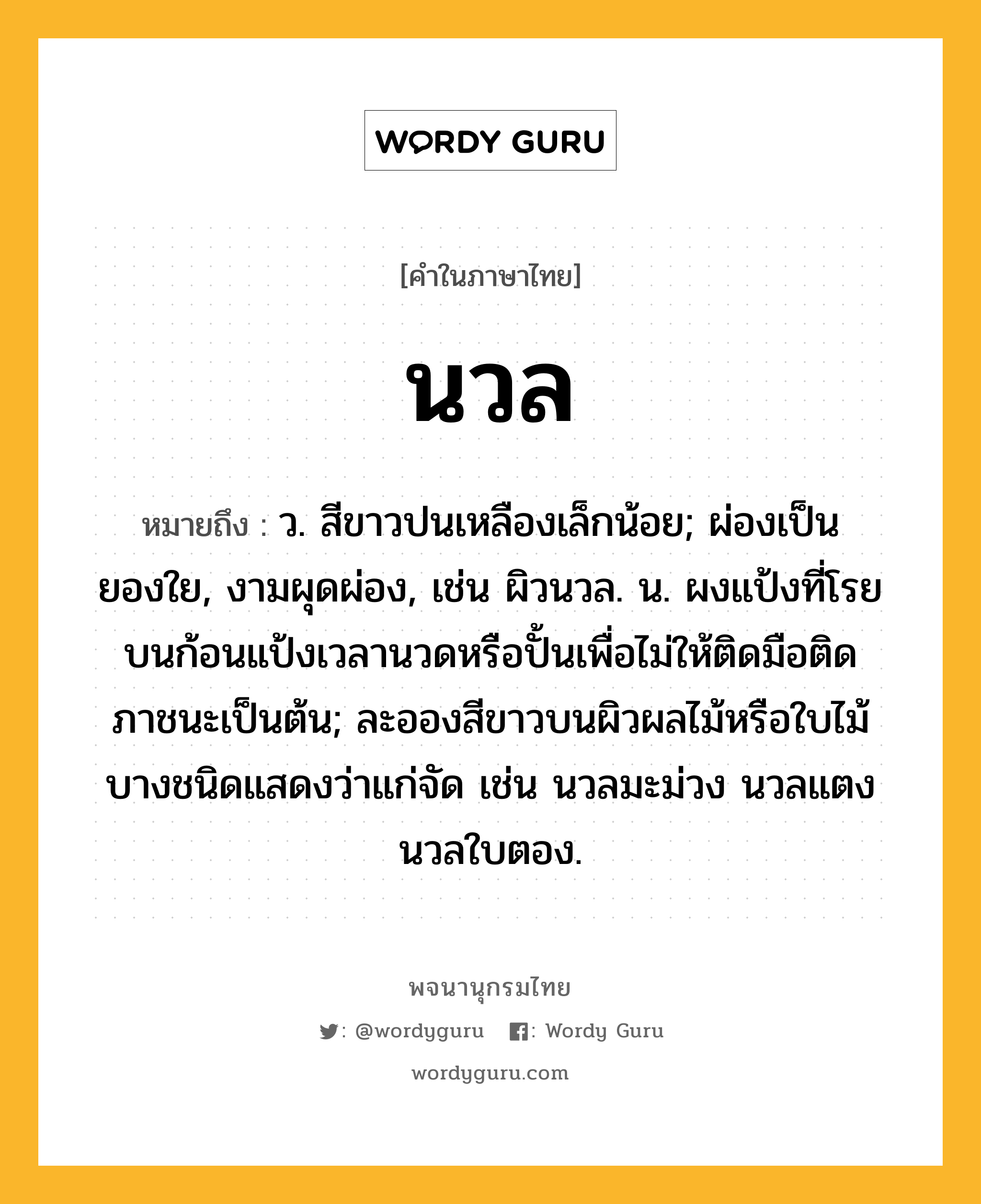 นวล หมายถึงอะไร?, คำในภาษาไทย นวล หมายถึง ว. สีขาวปนเหลืองเล็กน้อย; ผ่องเป็นยองใย, งามผุดผ่อง, เช่น ผิวนวล. น. ผงแป้งที่โรยบนก้อนแป้งเวลานวดหรือปั้นเพื่อไม่ให้ติดมือติดภาชนะเป็นต้น; ละอองสีขาวบนผิวผลไม้หรือใบไม้บางชนิดแสดงว่าแก่จัด เช่น นวลมะม่วง นวลแตง นวลใบตอง.