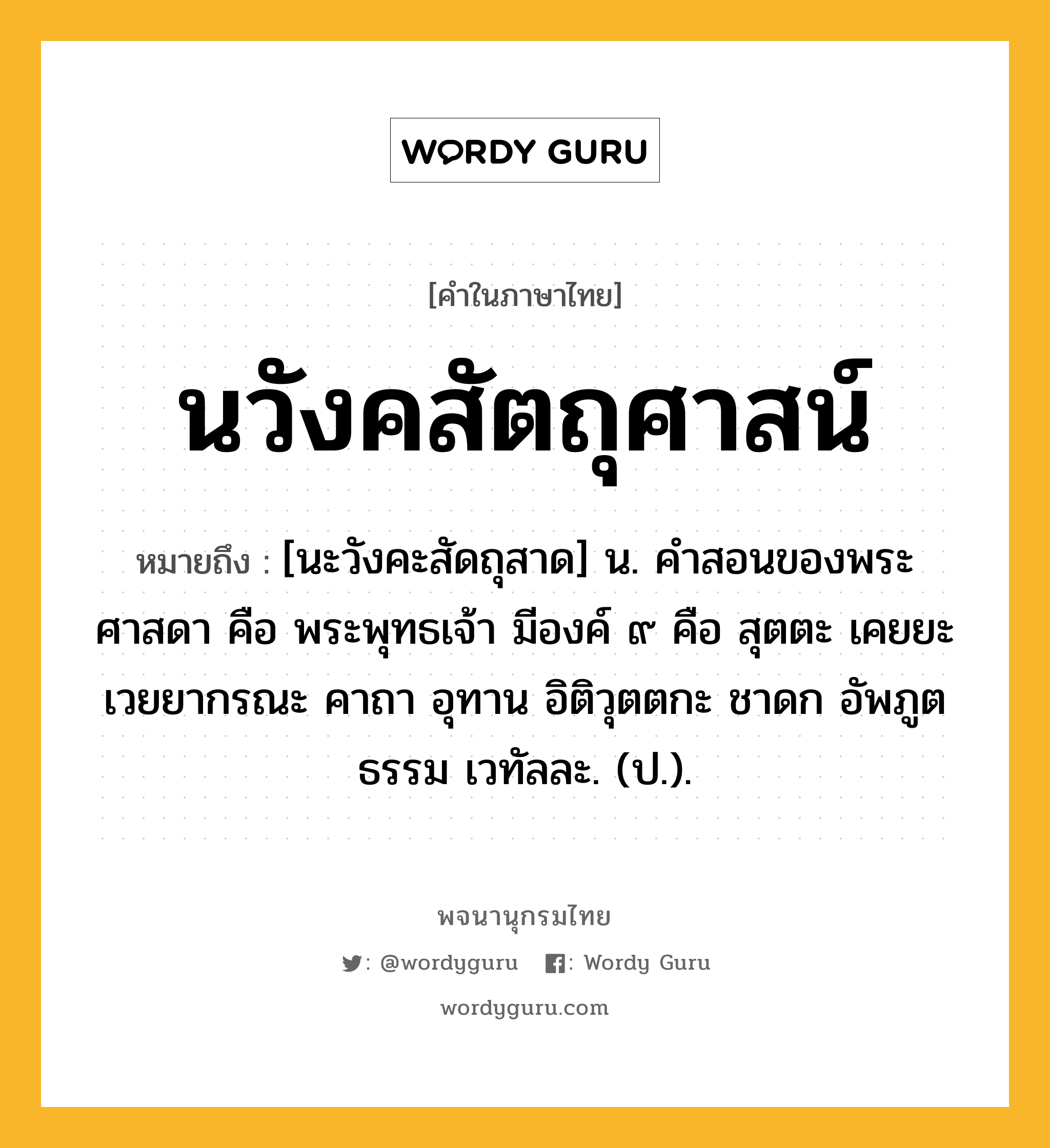 นวังคสัตถุศาสน์ ความหมาย หมายถึงอะไร?, คำในภาษาไทย นวังคสัตถุศาสน์ หมายถึง [นะวังคะสัดถุสาด] น. คําสอนของพระศาสดา คือ พระพุทธเจ้า มีองค์ ๙ คือ สุตตะ เคยยะ เวยยากรณะ คาถา อุทาน อิติวุตตกะ ชาดก อัพภูตธรรม เวทัลละ. (ป.).