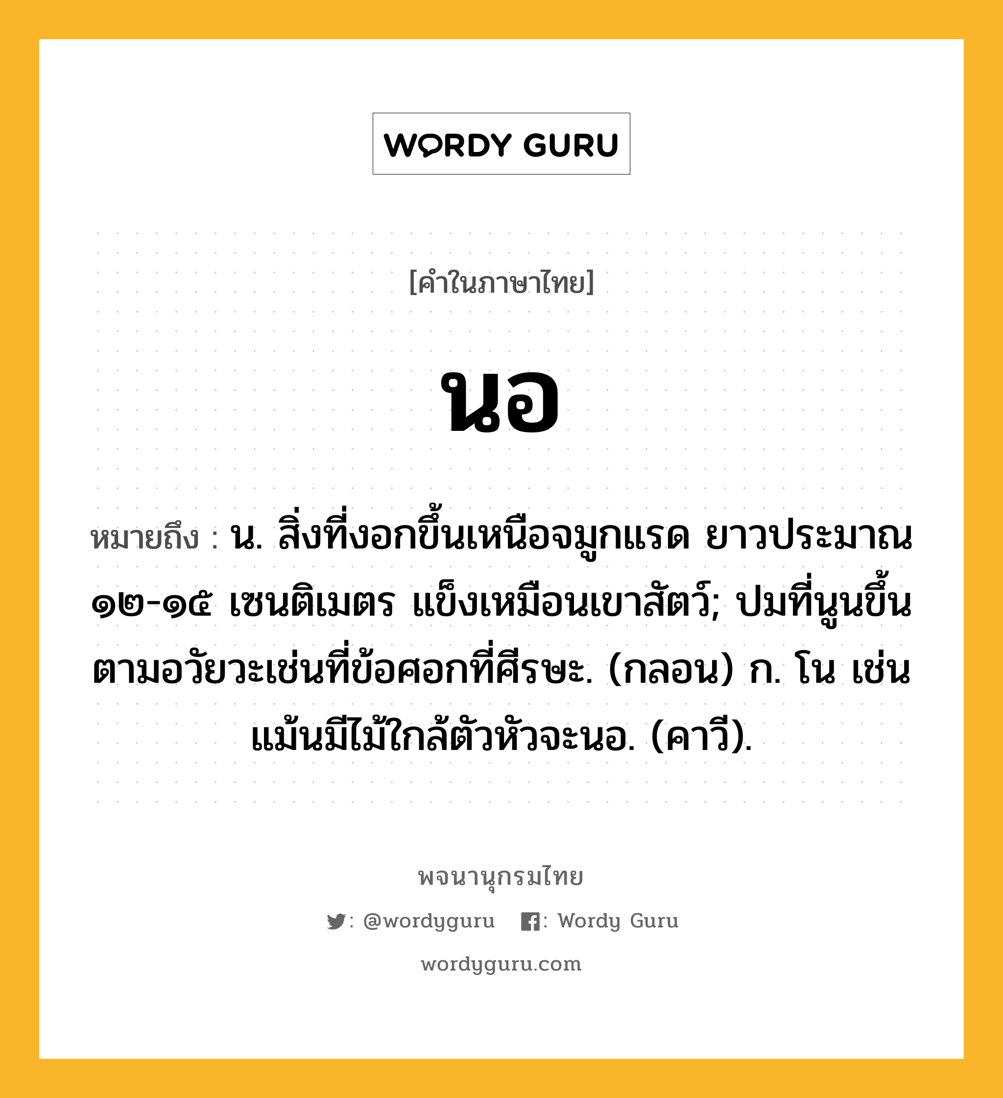 นอ หมายถึงอะไร?, คำในภาษาไทย นอ หมายถึง น. สิ่งที่งอกขึ้นเหนือจมูกแรด ยาวประมาณ ๑๒-๑๕ เซนติเมตร แข็งเหมือนเขาสัตว์; ปมที่นูนขึ้นตามอวัยวะเช่นที่ข้อศอกที่ศีรษะ. (กลอน) ก. โน เช่น แม้นมีไม้ใกล้ตัวหัวจะนอ. (คาวี).