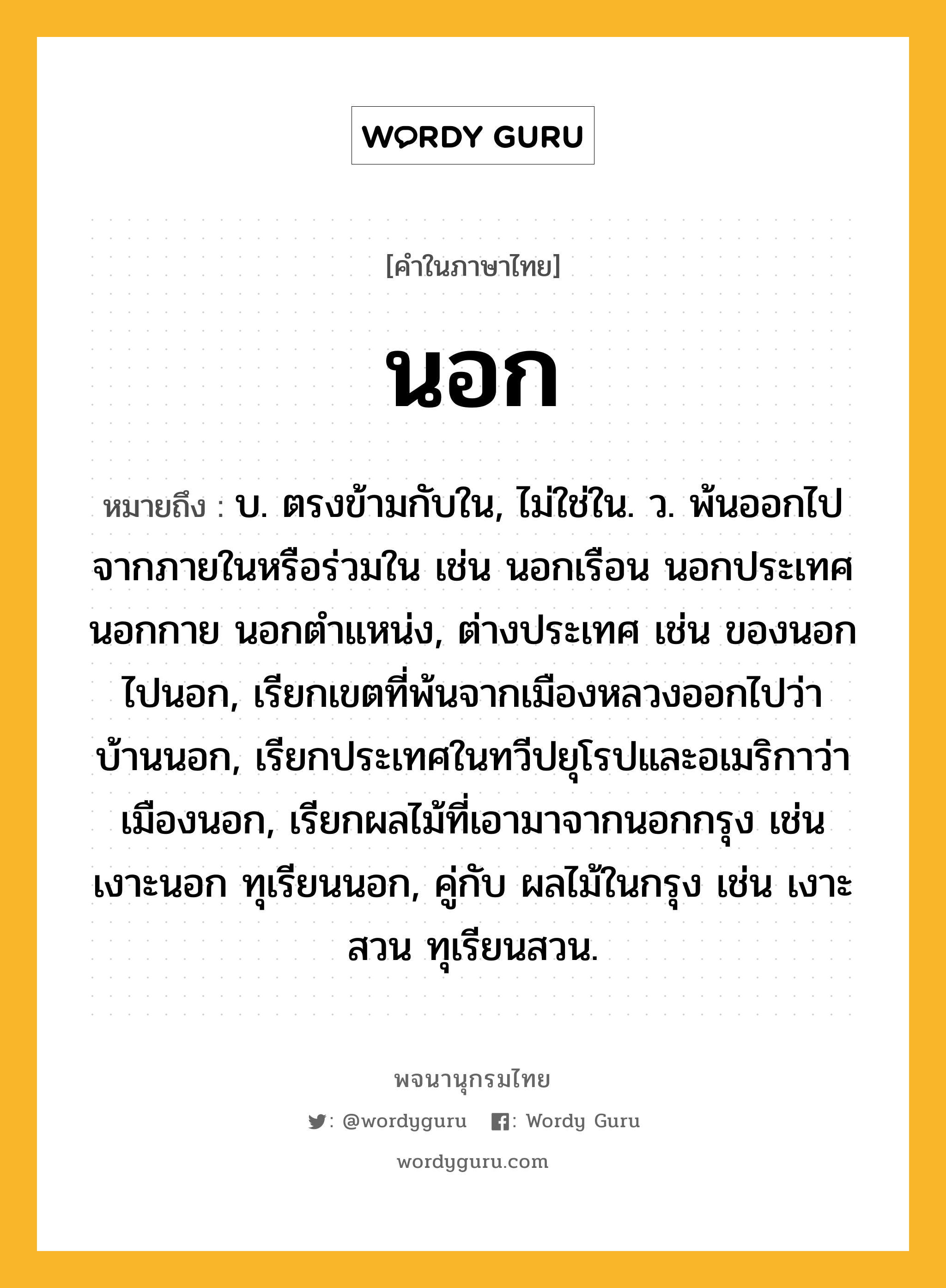 นอก หมายถึงอะไร?, คำในภาษาไทย นอก หมายถึง บ. ตรงข้ามกับใน, ไม่ใช่ใน. ว. พ้นออกไปจากภายในหรือร่วมใน เช่น นอกเรือน นอกประเทศ นอกกาย นอกตําแหน่ง, ต่างประเทศ เช่น ของนอก ไปนอก, เรียกเขตที่พ้นจากเมืองหลวงออกไปว่า บ้านนอก, เรียกประเทศในทวีปยุโรปและอเมริกาว่า เมืองนอก, เรียกผลไม้ที่เอามาจากนอกกรุง เช่น เงาะนอก ทุเรียนนอก, คู่กับ ผลไม้ในกรุง เช่น เงาะสวน ทุเรียนสวน.