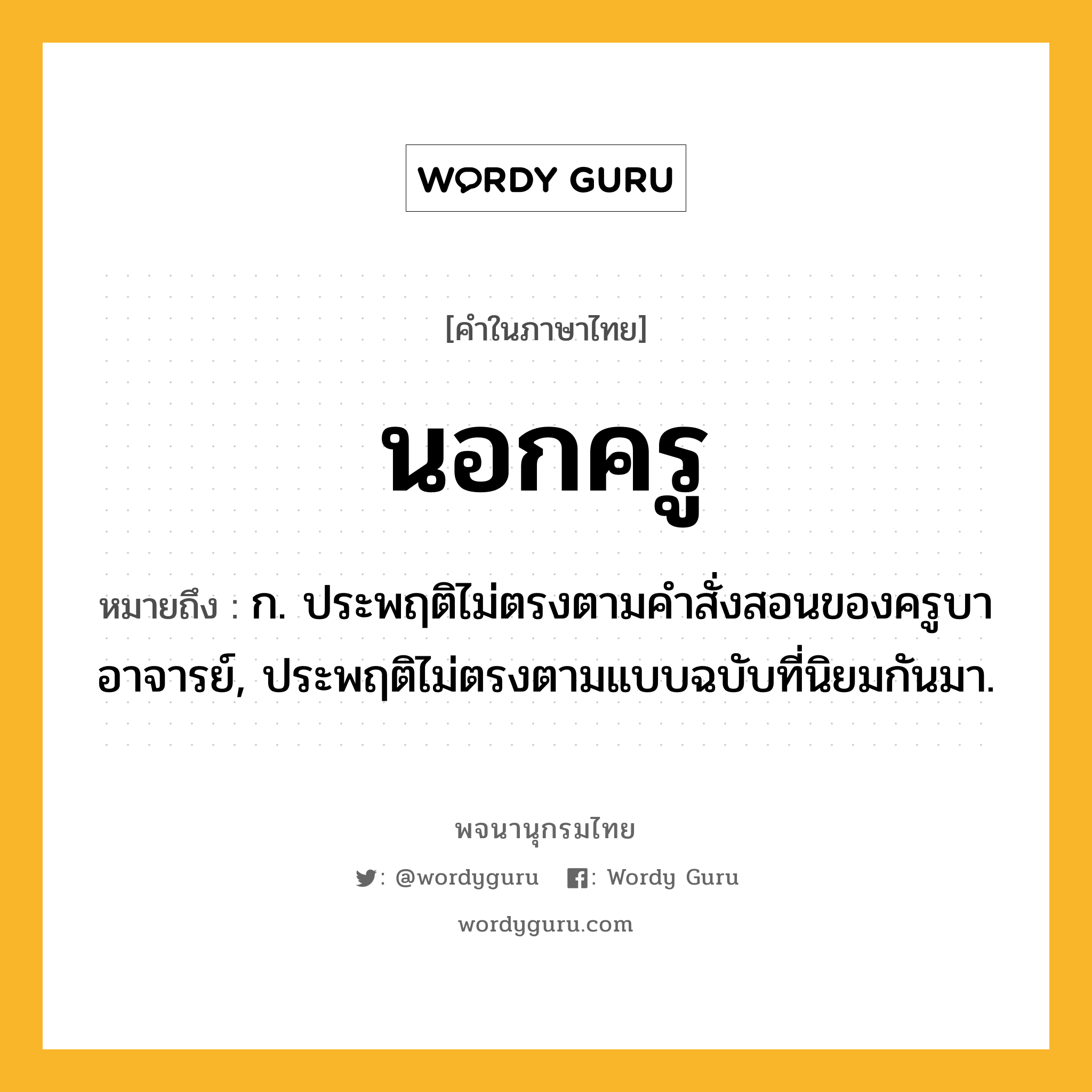 นอกครู หมายถึงอะไร?, คำในภาษาไทย นอกครู หมายถึง ก. ประพฤติไม่ตรงตามคําสั่งสอนของครูบาอาจารย์, ประพฤติไม่ตรงตามแบบฉบับที่นิยมกันมา.