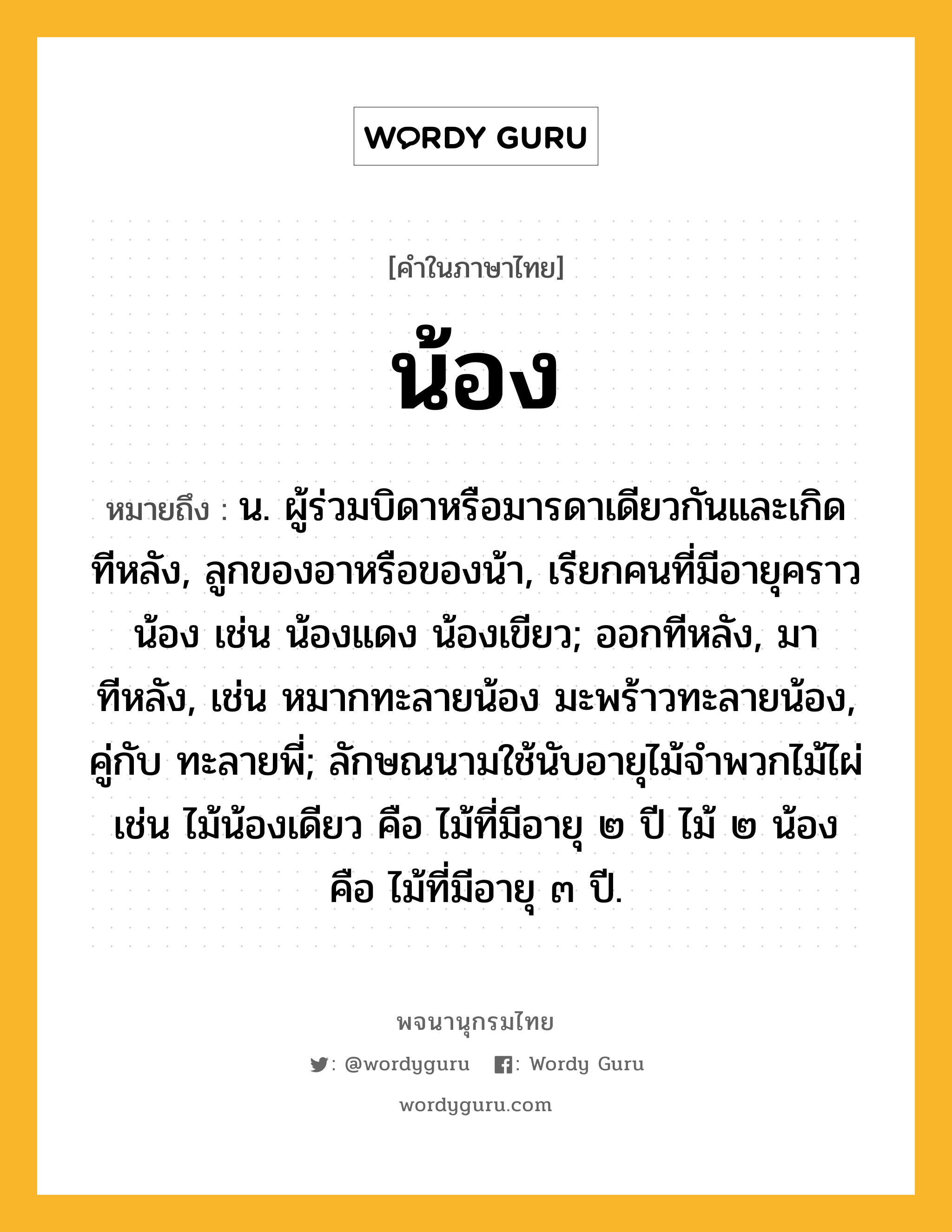 น้อง หมายถึงอะไร?, คำในภาษาไทย น้อง หมายถึง น. ผู้ร่วมบิดาหรือมารดาเดียวกันและเกิดทีหลัง, ลูกของอาหรือของน้า, เรียกคนที่มีอายุคราวน้อง เช่น น้องแดง น้องเขียว; ออกทีหลัง, มาทีหลัง, เช่น หมากทะลายน้อง มะพร้าวทะลายน้อง, คู่กับ ทะลายพี่; ลักษณนามใช้นับอายุไม้จําพวกไม้ไผ่ เช่น ไม้น้องเดียว คือ ไม้ที่มีอายุ ๒ ปี ไม้ ๒ น้อง คือ ไม้ที่มีอายุ ๓ ปี.