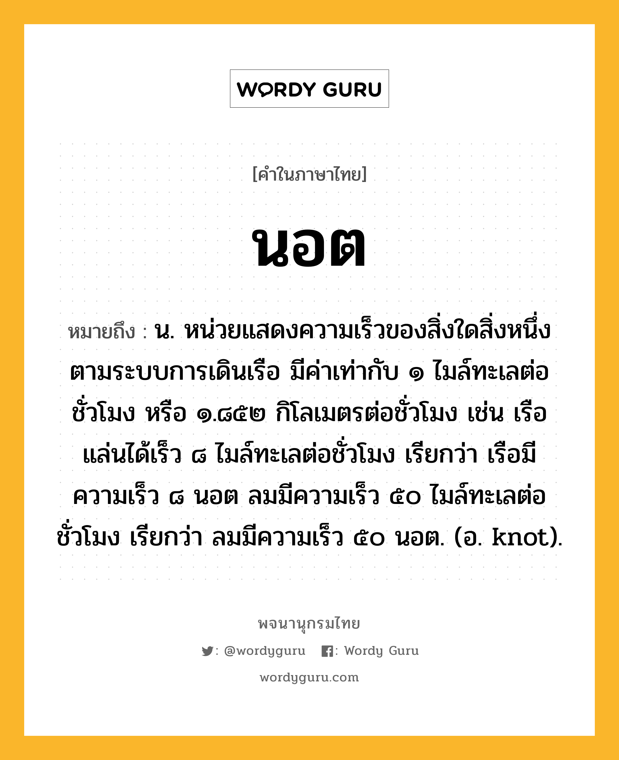 นอต หมายถึงอะไร?, คำในภาษาไทย นอต หมายถึง น. หน่วยแสดงความเร็วของสิ่งใดสิ่งหนึ่งตามระบบการเดินเรือ มีค่าเท่ากับ ๑ ไมล์ทะเลต่อชั่วโมง หรือ ๑.๘๕๒ กิโลเมตรต่อชั่วโมง เช่น เรือแล่นได้เร็ว ๘ ไมล์ทะเลต่อชั่วโมง เรียกว่า เรือมีความเร็ว ๘ นอต ลมมีความเร็ว ๕๐ ไมล์ทะเลต่อชั่วโมง เรียกว่า ลมมีความเร็ว ๕๐ นอต. (อ. knot).