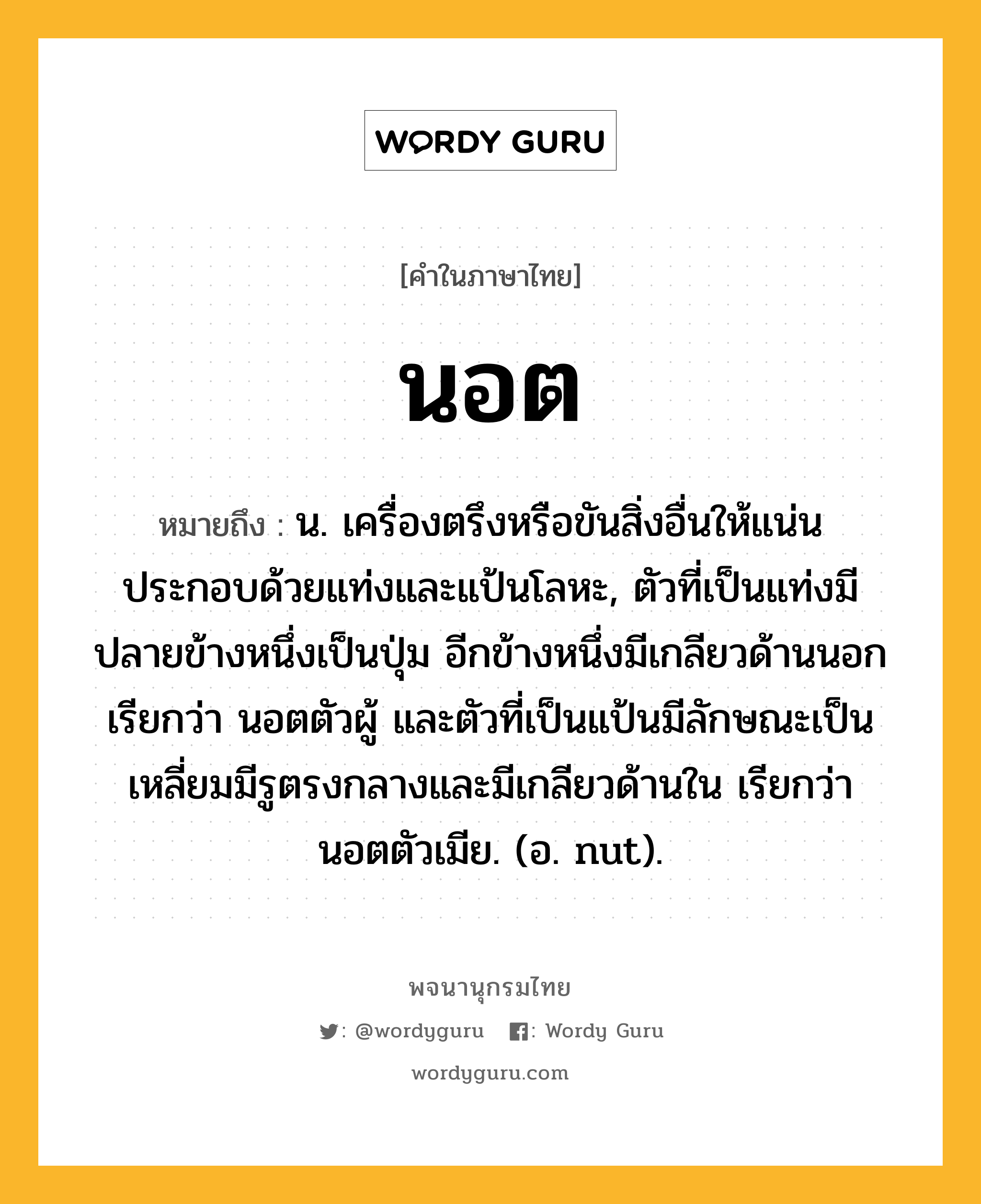 นอต หมายถึงอะไร?, คำในภาษาไทย นอต หมายถึง น. เครื่องตรึงหรือขันสิ่งอื่นให้แน่น ประกอบด้วยแท่งและแป้นโลหะ, ตัวที่เป็นแท่งมีปลายข้างหนึ่งเป็นปุ่ม อีกข้างหนึ่งมีเกลียวด้านนอก เรียกว่า นอตตัวผู้ และตัวที่เป็นแป้นมีลักษณะเป็นเหลี่ยมมีรูตรงกลางและมีเกลียวด้านใน เรียกว่า นอตตัวเมีย. (อ. nut).