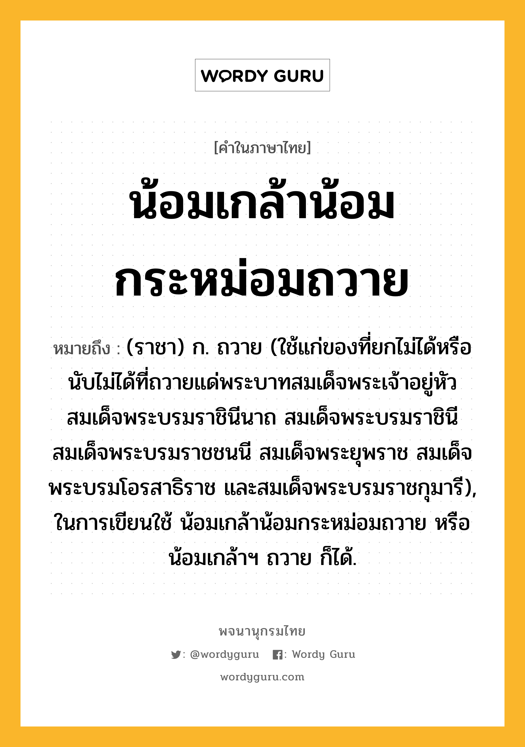 น้อมเกล้าน้อมกระหม่อมถวาย หมายถึงอะไร?, คำในภาษาไทย น้อมเกล้าน้อมกระหม่อมถวาย หมายถึง (ราชา) ก. ถวาย (ใช้แก่ของที่ยกไม่ได้หรือนับไม่ได้ที่ถวายแด่พระบาทสมเด็จพระเจ้าอยู่หัว สมเด็จพระบรมราชินีนาถ สมเด็จพระบรมราชินี สมเด็จพระบรมราชชนนี สมเด็จพระยุพราช สมเด็จพระบรมโอรสาธิราช และสมเด็จพระบรมราชกุมารี), ในการเขียนใช้ น้อมเกล้าน้อมกระหม่อมถวาย หรือ น้อมเกล้าฯ ถวาย ก็ได้.