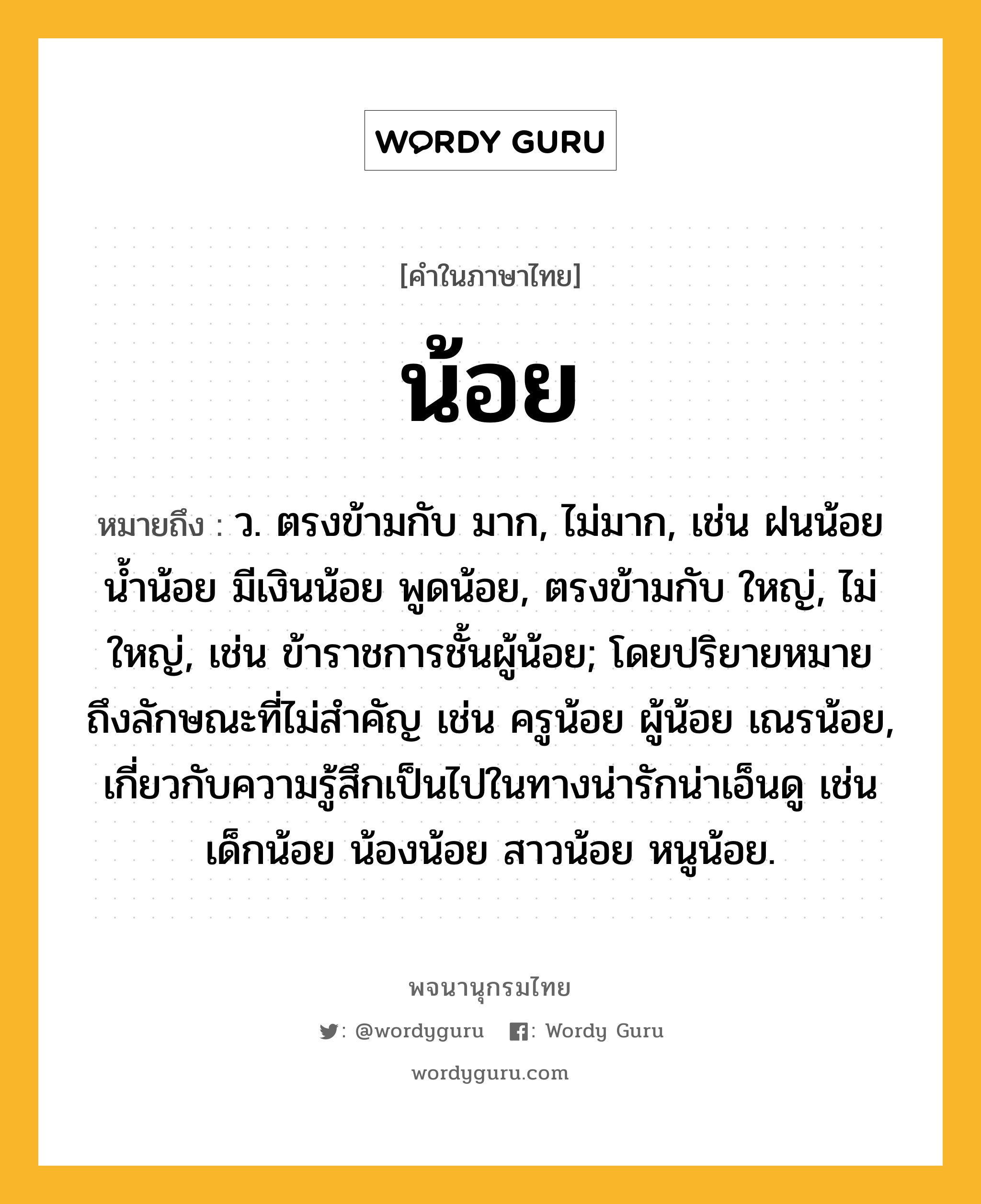 น้อย หมายถึงอะไร?, คำในภาษาไทย น้อย หมายถึง ว. ตรงข้ามกับ มาก, ไม่มาก, เช่น ฝนน้อย น้ำน้อย มีเงินน้อย พูดน้อย, ตรงข้ามกับ ใหญ่, ไม่ใหญ่, เช่น ข้าราชการชั้นผู้น้อย; โดยปริยายหมายถึงลักษณะที่ไม่สําคัญ เช่น ครูน้อย ผู้น้อย เณรน้อย, เกี่ยวกับความรู้สึกเป็นไปในทางน่ารักน่าเอ็นดู เช่น เด็กน้อย น้องน้อย สาวน้อย หนูน้อย.