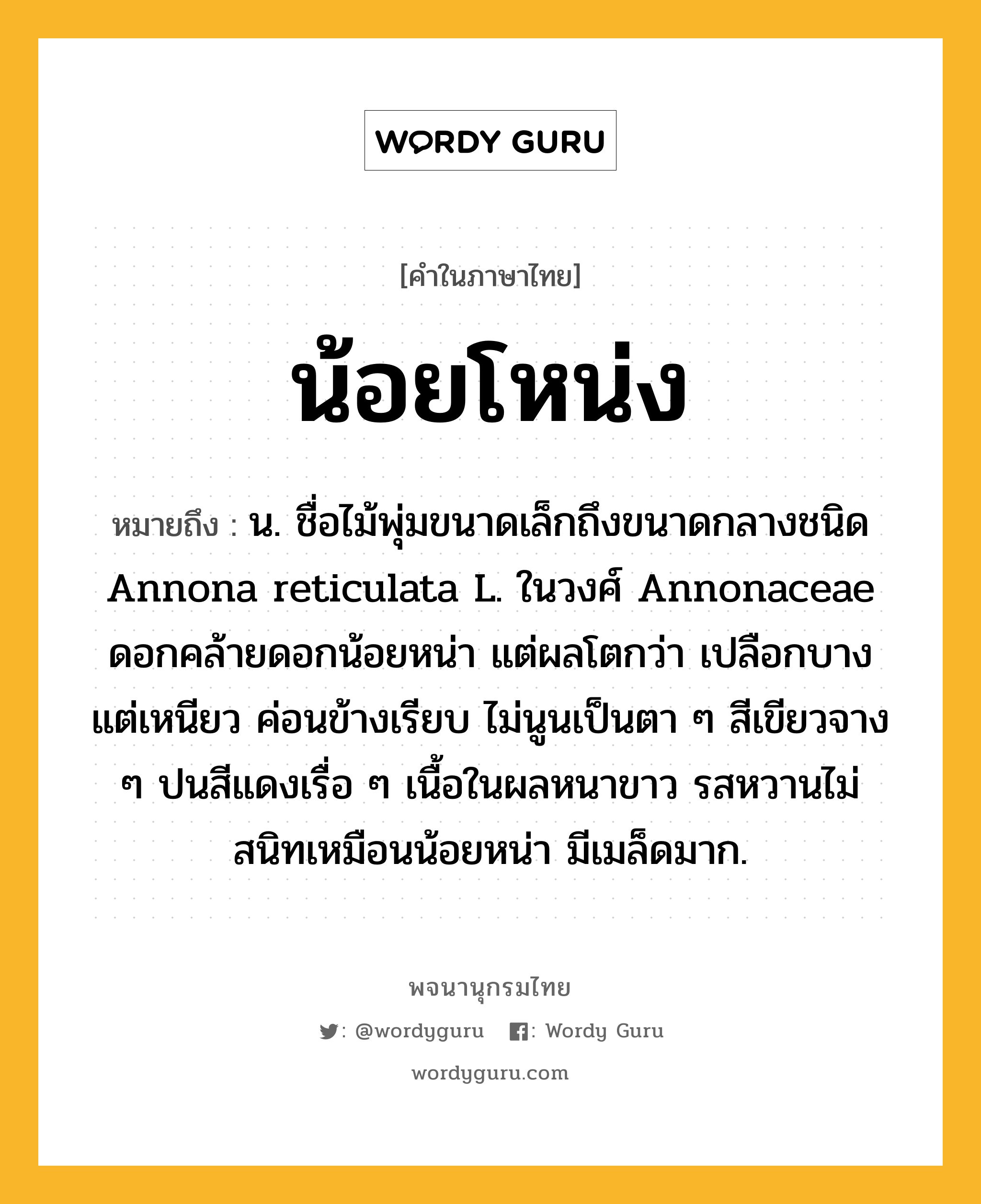 น้อยโหน่ง ความหมาย หมายถึงอะไร?, คำในภาษาไทย น้อยโหน่ง หมายถึง น. ชื่อไม้พุ่มขนาดเล็กถึงขนาดกลางชนิด Annona reticulata L. ในวงศ์ Annonaceae ดอกคล้ายดอกน้อยหน่า แต่ผลโตกว่า เปลือกบางแต่เหนียว ค่อนข้างเรียบ ไม่นูนเป็นตา ๆ สีเขียวจาง ๆ ปนสีแดงเรื่อ ๆ เนื้อในผลหนาขาว รสหวานไม่สนิทเหมือนน้อยหน่า มีเมล็ดมาก.