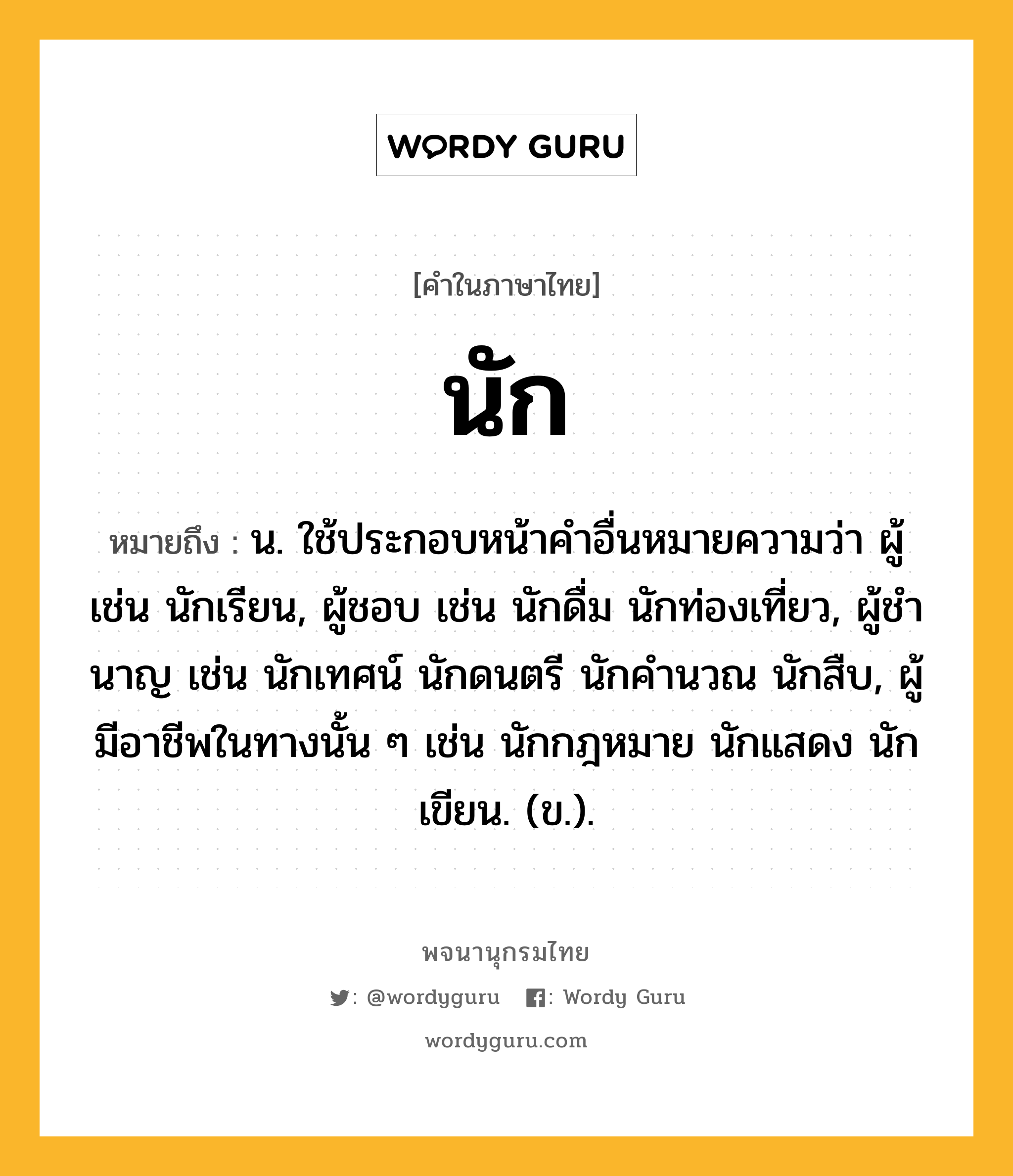 นัก ความหมาย หมายถึงอะไร?, คำในภาษาไทย นัก หมายถึง น. ใช้ประกอบหน้าคําอื่นหมายความว่า ผู้ เช่น นักเรียน, ผู้ชอบ เช่น นักดื่ม นักท่องเที่ยว, ผู้ชํานาญ เช่น นักเทศน์ นักดนตรี นักคํานวณ นักสืบ, ผู้มีอาชีพในทางนั้น ๆ เช่น นักกฎหมาย นักแสดง นักเขียน. (ข.).