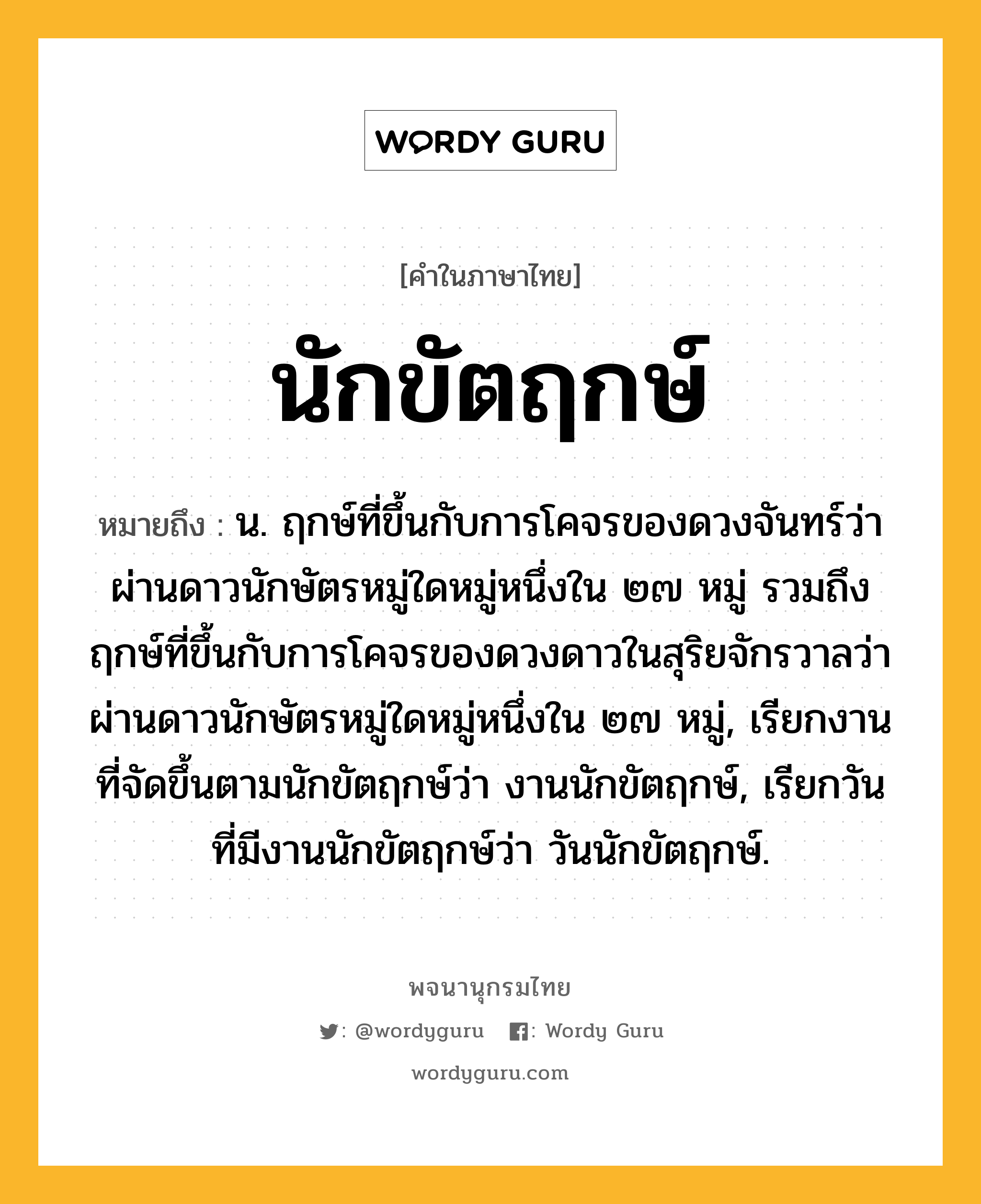 นักขัตฤกษ์ หมายถึงอะไร?, คำในภาษาไทย นักขัตฤกษ์ หมายถึง น. ฤกษ์ที่ขึ้นกับการโคจรของดวงจันทร์ว่าผ่านดาวนักษัตรหมู่ใดหมู่หนึ่งใน ๒๗ หมู่ รวมถึงฤกษ์ที่ขึ้นกับการโคจรของดวงดาวในสุริยจักรวาลว่าผ่านดาวนักษัตรหมู่ใดหมู่หนึ่งใน ๒๗ หมู่, เรียกงานที่จัดขึ้นตามนักขัตฤกษ์ว่า งานนักขัตฤกษ์, เรียกวันที่มีงานนักขัตฤกษ์ว่า วันนักขัตฤกษ์.