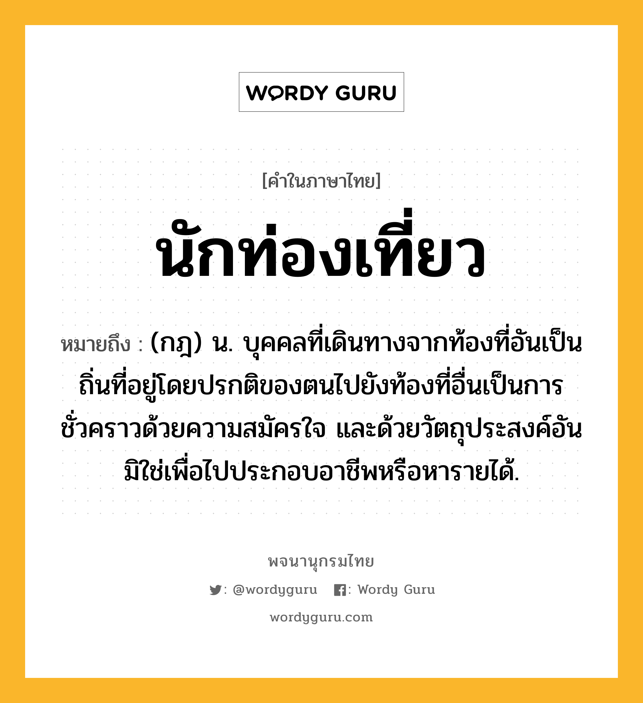 นักท่องเที่ยว หมายถึงอะไร?, คำในภาษาไทย นักท่องเที่ยว หมายถึง (กฎ) น. บุคคลที่เดินทางจากท้องที่อันเป็นถิ่นที่อยู่โดยปรกติของตนไปยังท้องที่อื่นเป็นการชั่วคราวด้วยความสมัครใจ และด้วยวัตถุประสงค์อันมิใช่เพื่อไปประกอบอาชีพหรือหารายได้.