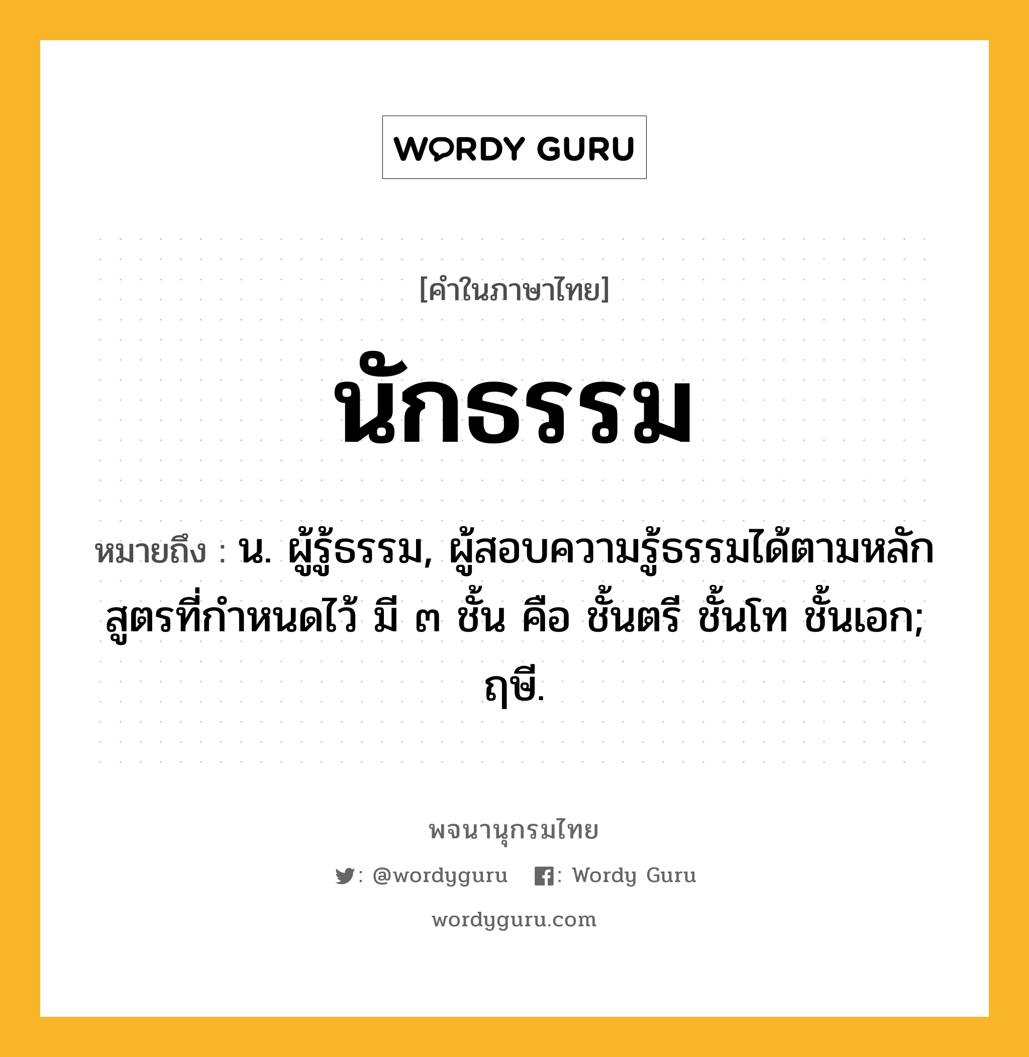 นักธรรม หมายถึงอะไร?, คำในภาษาไทย นักธรรม หมายถึง น. ผู้รู้ธรรม, ผู้สอบความรู้ธรรมได้ตามหลักสูตรที่กําหนดไว้ มี ๓ ชั้น คือ ชั้นตรี ชั้นโท ชั้นเอก; ฤษี.