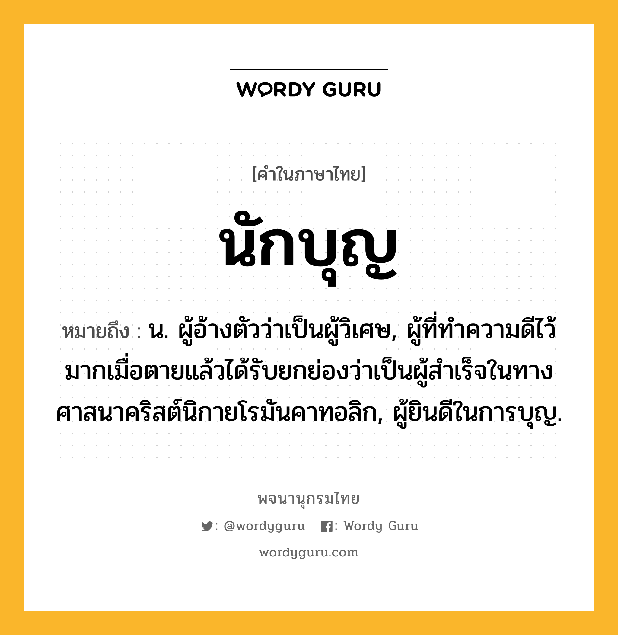 นักบุญ หมายถึงอะไร?, คำในภาษาไทย นักบุญ หมายถึง น. ผู้อ้างตัวว่าเป็นผู้วิเศษ, ผู้ที่ทําความดีไว้มากเมื่อตายแล้วได้รับยกย่องว่าเป็นผู้สําเร็จในทางศาสนาคริสต์นิกายโรมันคาทอลิก, ผู้ยินดีในการบุญ.