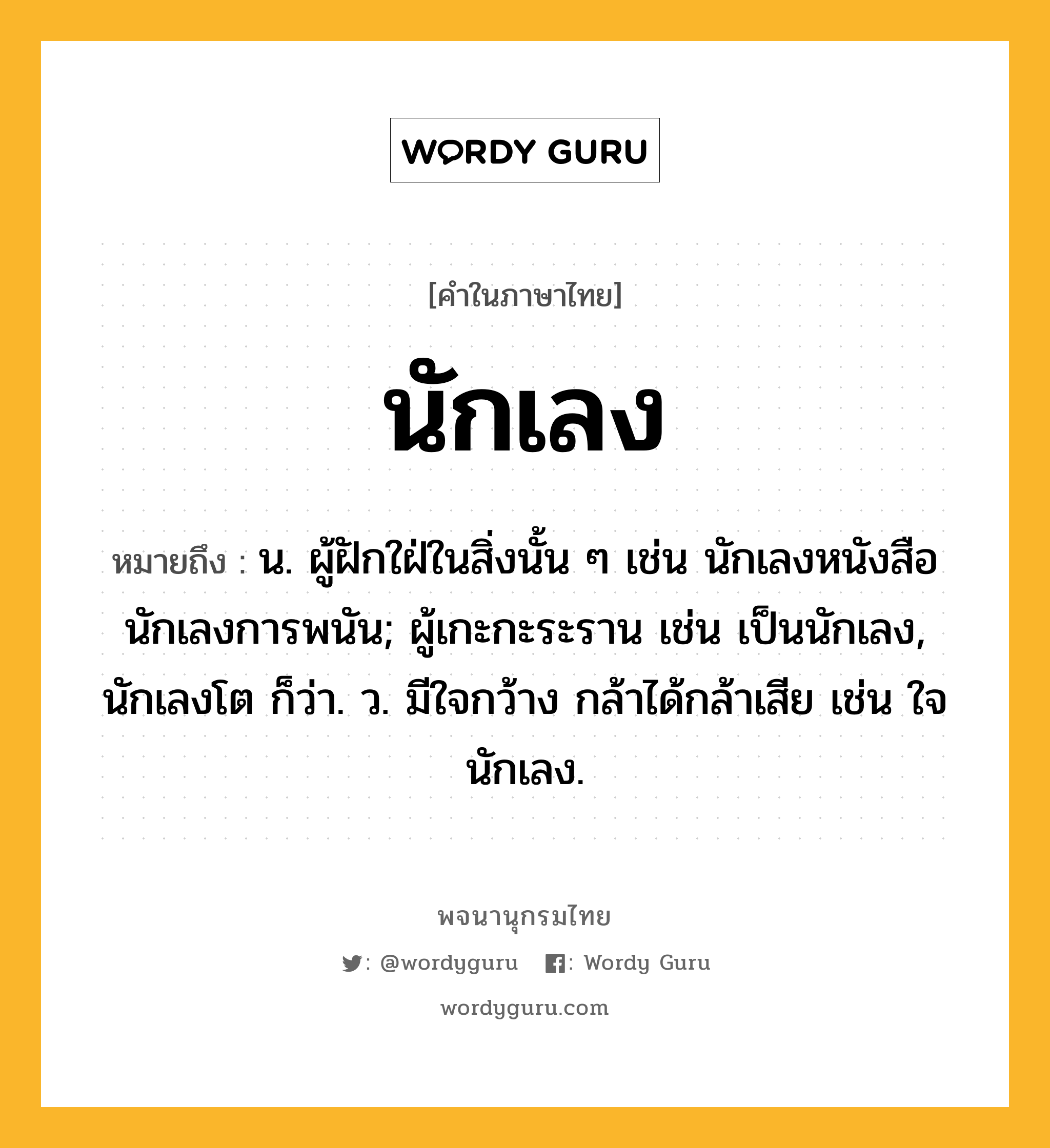 นักเลง หมายถึงอะไร?, คำในภาษาไทย นักเลง หมายถึง น. ผู้ฝักใฝ่ในสิ่งนั้น ๆ เช่น นักเลงหนังสือ นักเลงการพนัน; ผู้เกะกะระราน เช่น เป็นนักเลง, นักเลงโต ก็ว่า. ว. มีใจกว้าง กล้าได้กล้าเสีย เช่น ใจนักเลง.