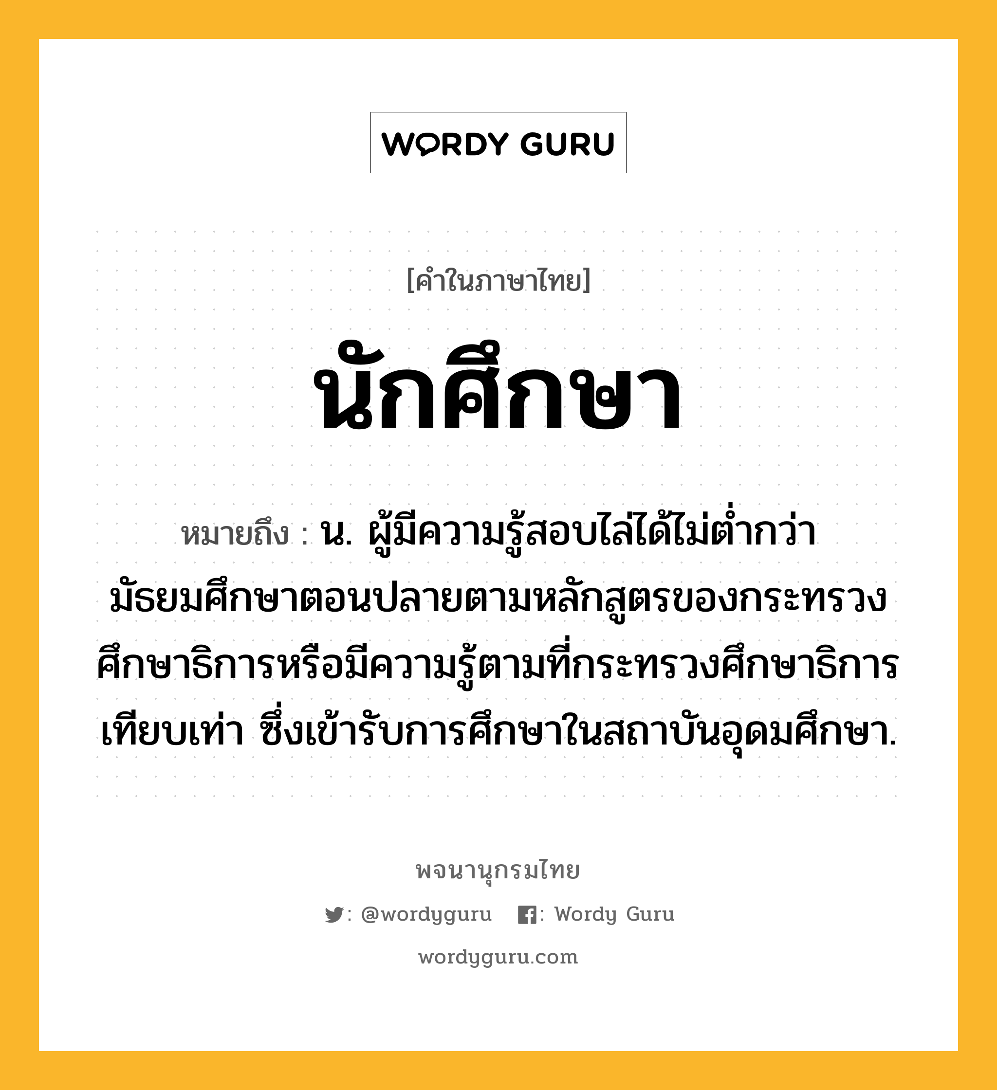 นักศึกษา หมายถึงอะไร?, คำในภาษาไทย นักศึกษา หมายถึง น. ผู้มีความรู้สอบไล่ได้ไม่ตํ่ากว่ามัธยมศึกษาตอนปลายตามหลักสูตรของกระทรวงศึกษาธิการหรือมีความรู้ตามที่กระทรวงศึกษาธิการเทียบเท่า ซึ่งเข้ารับการศึกษาในสถาบันอุดมศึกษา.