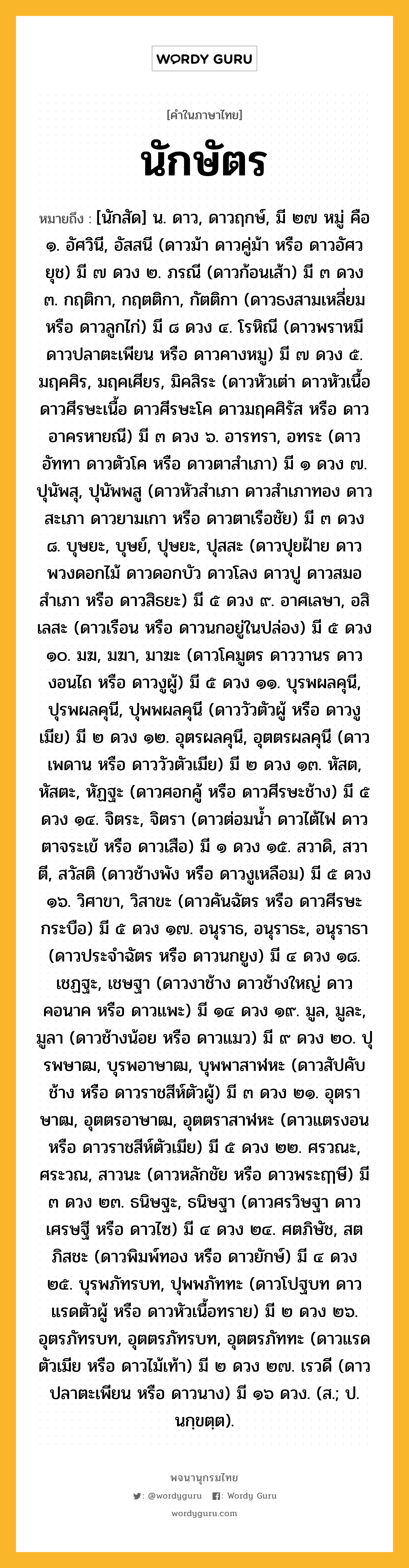 นักษัตร หมายถึงอะไร?, คำในภาษาไทย นักษัตร หมายถึง [นักสัด] น. ดาว, ดาวฤกษ์, มี ๒๗ หมู่ คือ ๑. อัศวินี, อัสสนี (ดาวม้า ดาวคู่ม้า หรือ ดาวอัศวยุช) มี ๗ ดวง ๒. ภรณี (ดาวก้อนเส้า) มี ๓ ดวง ๓. กฤติกา, กฤตติกา, กัตติกา (ดาวธงสามเหลี่ยม หรือ ดาวลูกไก่) มี ๘ ดวง ๔. โรหิณี (ดาวพราหมี ดาวปลาตะเพียน หรือ ดาวคางหมู) มี ๗ ดวง ๕. มฤคศิร, มฤคเศียร, มิคสิระ (ดาวหัวเต่า ดาวหัวเนื้อ ดาวศีรษะเนื้อ ดาวศีรษะโค ดาวมฤคศิรัส หรือ ดาวอาครหายณี) มี ๓ ดวง ๖. อารทรา, อทระ (ดาวอัททา ดาวตัวโค หรือ ดาวตาสําเภา) มี ๑ ดวง ๗. ปุนัพสุ, ปุนัพพสู (ดาวหัวสําเภา ดาวสําเภาทอง ดาวสะเภา ดาวยามเกา หรือ ดาวตาเรือชัย) มี ๓ ดวง ๘. บุษยะ, บุษย์, ปุษยะ, ปุสสะ (ดาวปุยฝ้าย ดาวพวงดอกไม้ ดาวดอกบัว ดาวโลง ดาวปู ดาวสมอสําเภา หรือ ดาวสิธยะ) มี ๕ ดวง ๙. อาศเลษา, อสิเลสะ (ดาวเรือน หรือ ดาวนกอยู่ในปล่อง) มี ๕ ดวง ๑๐. มฆ, มฆา, มาฆะ (ดาวโคมูตร ดาววานร ดาวงอนไถ หรือ ดาวงูผู้) มี ๕ ดวง ๑๑. บุรพผลคุนี, ปุรพผลคุนี, ปุพพผลคุนี (ดาววัวตัวผู้ หรือ ดาวงูเมีย) มี ๒ ดวง ๑๒. อุตรผลคุนี, อุตตรผลคุนี (ดาวเพดาน หรือ ดาววัวตัวเมีย) มี ๒ ดวง ๑๓. หัสต, หัสตะ, หัฏฐะ (ดาวศอกคู้ หรือ ดาวศีรษะช้าง) มี ๕ ดวง ๑๔. จิตระ, จิตรา (ดาวต่อมนํ้า ดาวไต้ไฟ ดาวตาจระเข้ หรือ ดาวเสือ) มี ๑ ดวง ๑๕. สวาดิ, สวาตี, สวัสติ (ดาวช้างพัง หรือ ดาวงูเหลือม) มี ๕ ดวง ๑๖. วิศาขา, วิสาขะ (ดาวคันฉัตร หรือ ดาวศีรษะกระบือ) มี ๕ ดวง ๑๗. อนุราธ, อนุราธะ, อนุราธา (ดาวประจําฉัตร หรือ ดาวนกยูง) มี ๔ ดวง ๑๘. เชฏฐะ, เชษฐา (ดาวงาช้าง ดาวช้างใหญ่ ดาวคอนาค หรือ ดาวแพะ) มี ๑๔ ดวง ๑๙. มูล, มูละ, มูลา (ดาวช้างน้อย หรือ ดาวแมว) มี ๙ ดวง ๒๐. ปุรพษาฒ, บุรพอาษาฒ, บุพพาสาฬหะ (ดาวสัปคับช้าง หรือ ดาวราชสีห์ตัวผู้) มี ๓ ดวง ๒๑. อุตราษาฒ, อุตตรอาษาฒ, อุตตราสาฬหะ (ดาวแตรงอน หรือ ดาวราชสีห์ตัวเมีย) มี ๕ ดวง ๒๒. ศรวณะ, ศระวณ, สาวนะ (ดาวหลักชัย หรือ ดาวพระฤๅษี) มี ๓ ดวง ๒๓. ธนิษฐะ, ธนิษฐา (ดาวศรวิษฐา ดาวเศรษฐี หรือ ดาวไซ) มี ๔ ดวง ๒๔. ศตภิษัช, สตภิสชะ (ดาวพิมพ์ทอง หรือ ดาวยักษ์) มี ๔ ดวง ๒๕. บุรพภัทรบท, ปุพพภัททะ (ดาวโปฐบท ดาวแรดตัวผู้ หรือ ดาวหัวเนื้อทราย) มี ๒ ดวง ๒๖. อุตรภัทรบท, อุตตรภัทรบท, อุตตรภัททะ (ดาวแรดตัวเมีย หรือ ดาวไม้เท้า) มี ๒ ดวง ๒๗. เรวดี (ดาวปลาตะเพียน หรือ ดาวนาง) มี ๑๖ ดวง. (ส.; ป. นกฺขตฺต).