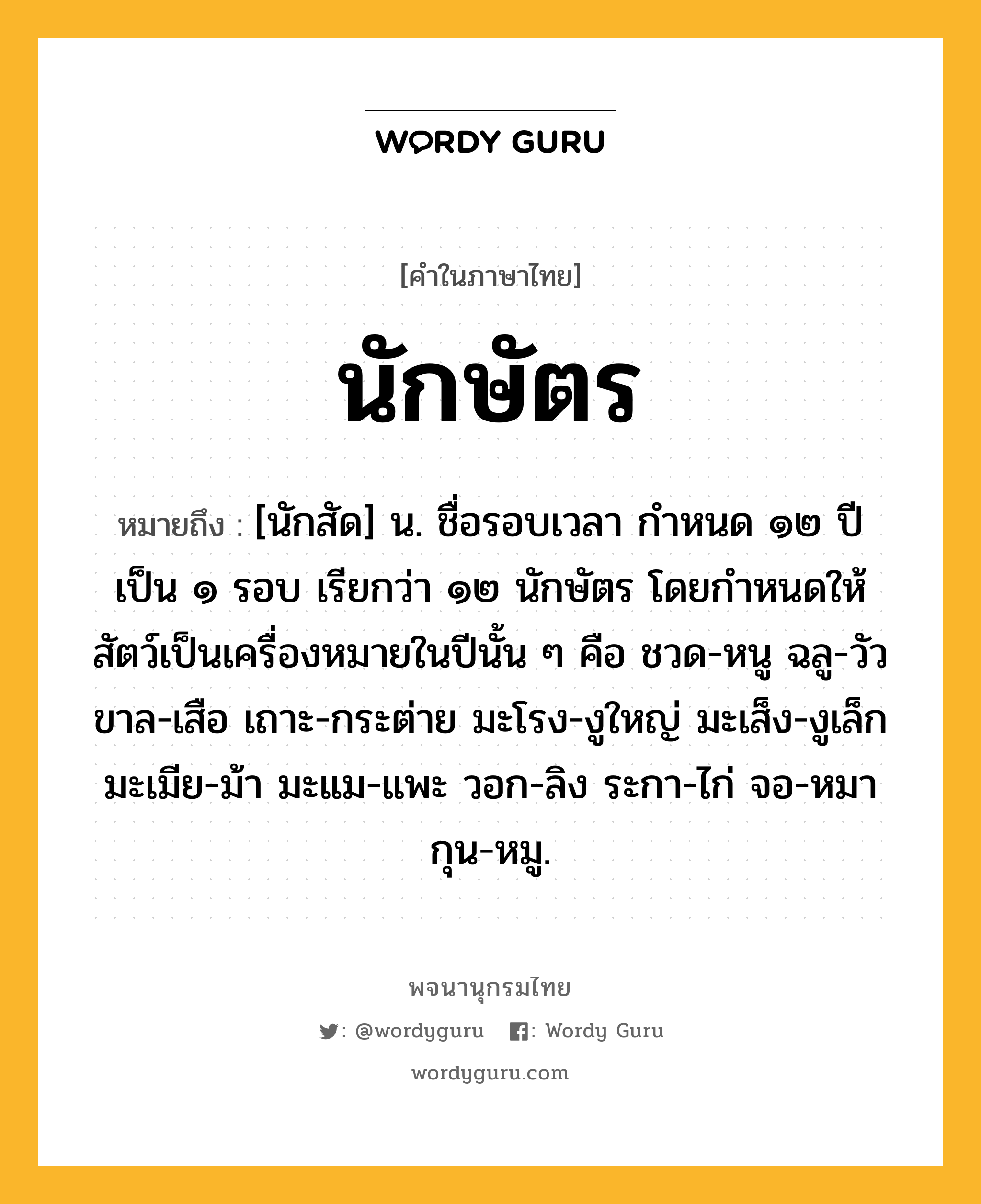 นักษัตร หมายถึงอะไร?, คำในภาษาไทย นักษัตร หมายถึง [นักสัด] น. ชื่อรอบเวลา กําหนด ๑๒ ปี เป็น ๑ รอบ เรียกว่า ๑๒ นักษัตร โดยกําหนดให้สัตว์เป็นเครื่องหมายในปีนั้น ๆ คือ ชวด-หนู ฉลู-วัว ขาล-เสือ เถาะ-กระต่าย มะโรง-งูใหญ่ มะเส็ง-งูเล็ก มะเมีย-ม้า มะแม-แพะ วอก-ลิง ระกา-ไก่ จอ-หมา กุน-หมู.