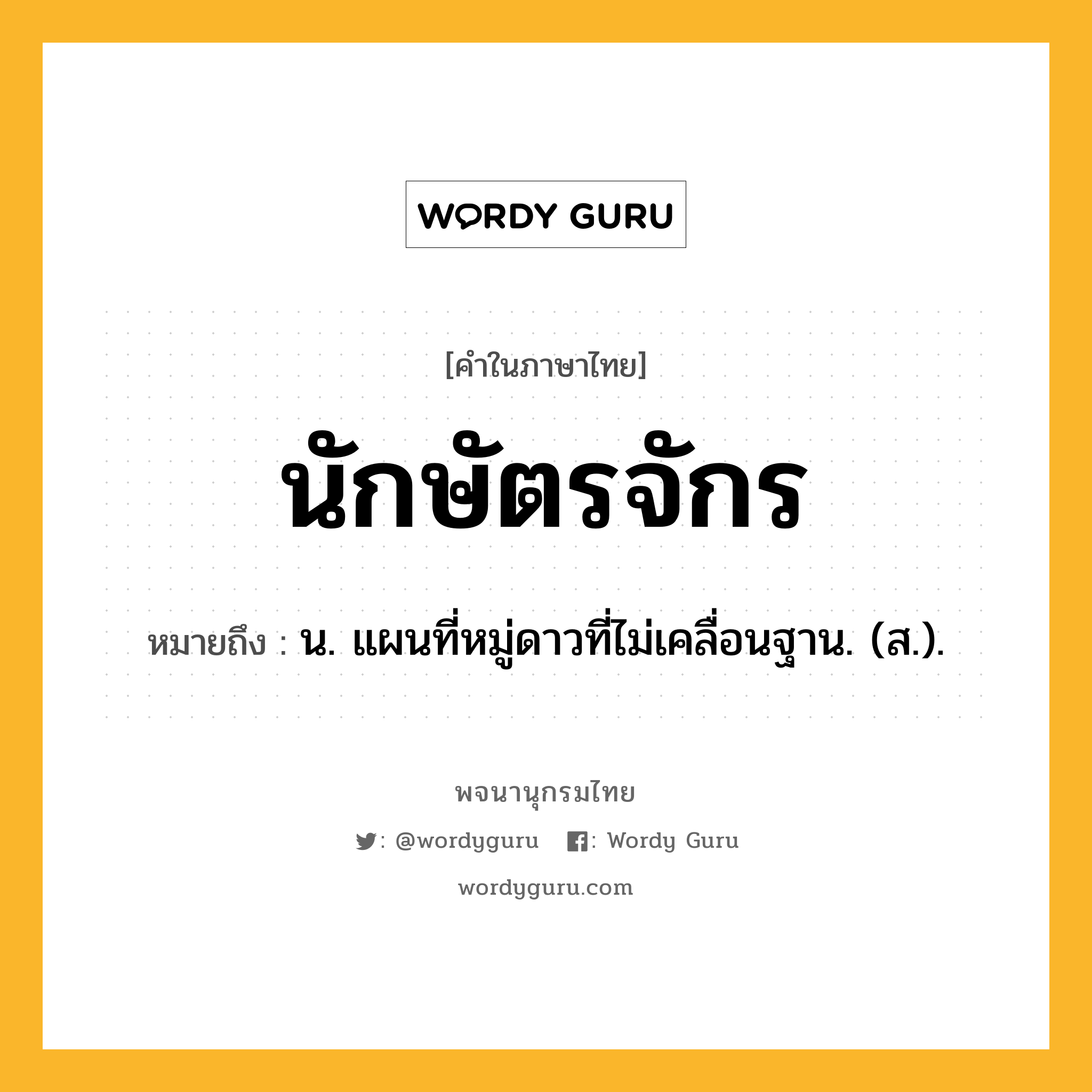 นักษัตรจักร หมายถึงอะไร?, คำในภาษาไทย นักษัตรจักร หมายถึง น. แผนที่หมู่ดาวที่ไม่เคลื่อนฐาน. (ส.).