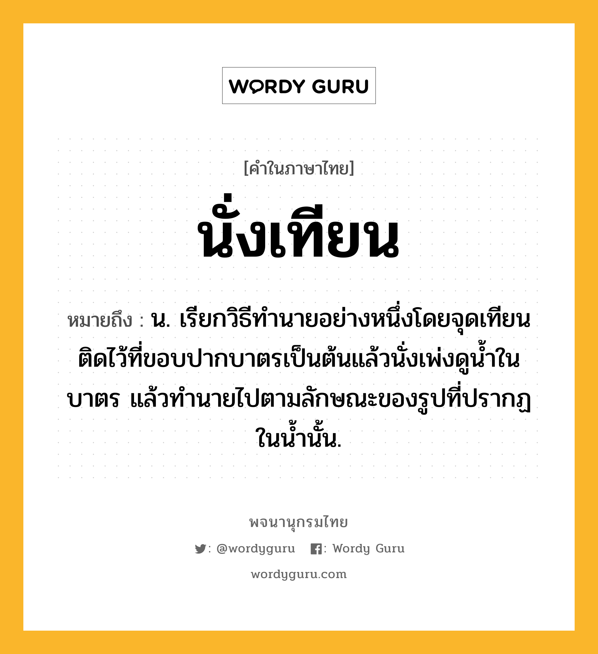 นั่งเทียน หมายถึงอะไร?, คำในภาษาไทย นั่งเทียน หมายถึง น. เรียกวิธีทํานายอย่างหนึ่งโดยจุดเทียนติดไว้ที่ขอบปากบาตรเป็นต้นแล้วนั่งเพ่งดูนํ้าในบาตร แล้วทํานายไปตามลักษณะของรูปที่ปรากฏในนํ้านั้น.