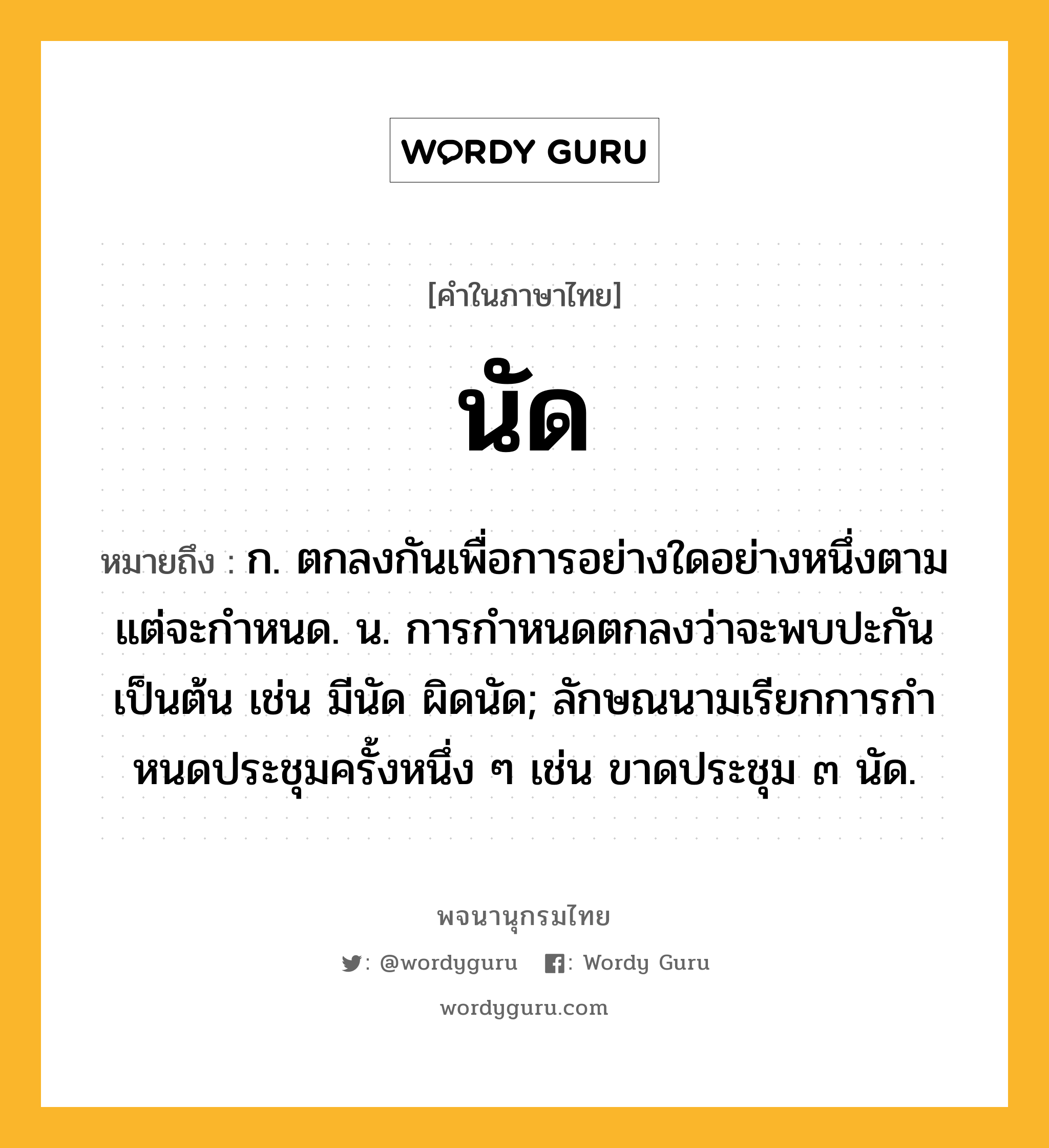 นัด หมายถึงอะไร?, คำในภาษาไทย นัด หมายถึง ก. ตกลงกันเพื่อการอย่างใดอย่างหนึ่งตามแต่จะกําหนด. น. การกําหนดตกลงว่าจะพบปะกันเป็นต้น เช่น มีนัด ผิดนัด; ลักษณนามเรียกการกําหนดประชุมครั้งหนึ่ง ๆ เช่น ขาดประชุม ๓ นัด.