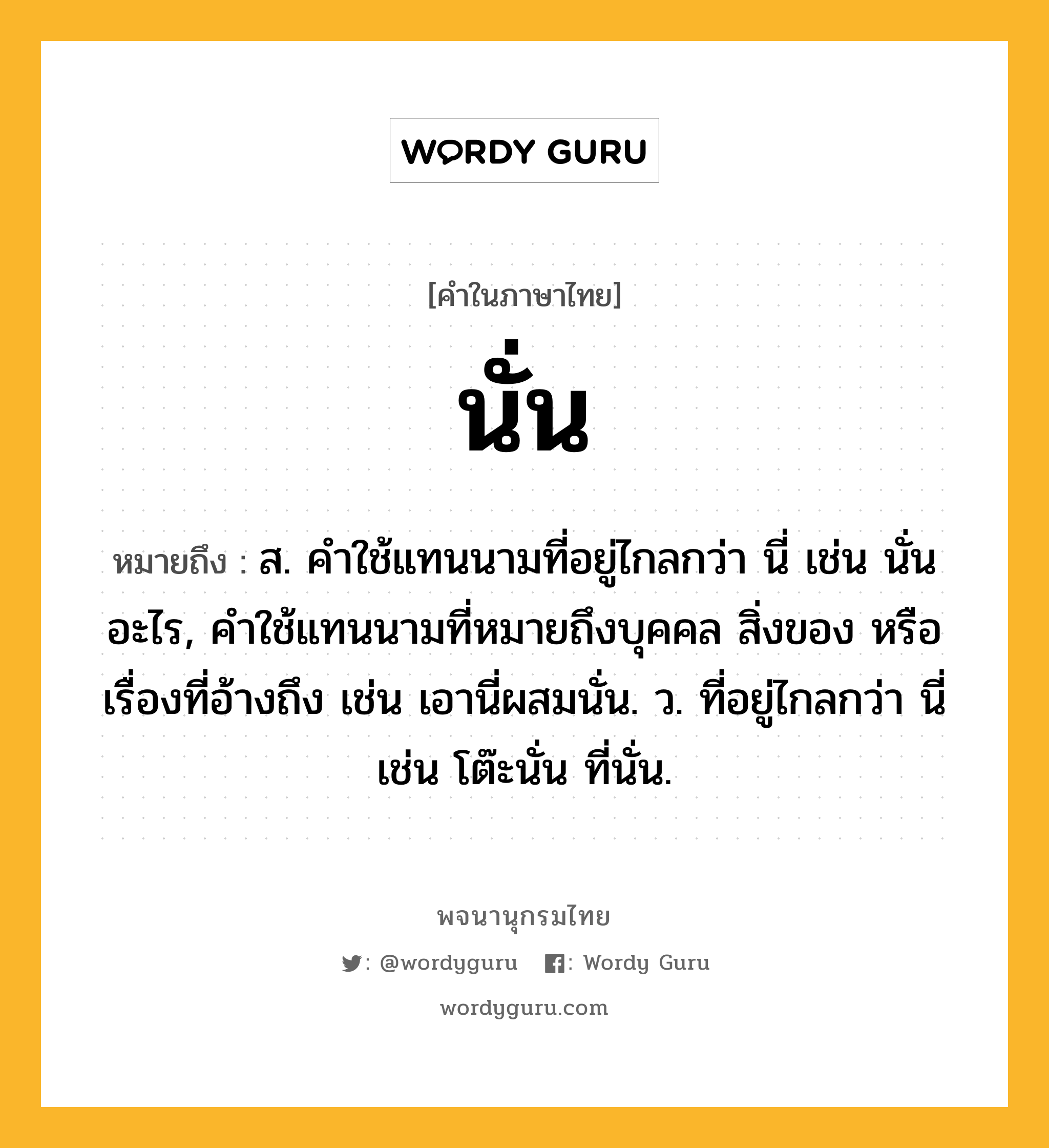 นั่น หมายถึงอะไร?, คำในภาษาไทย นั่น หมายถึง ส. คําใช้แทนนามที่อยู่ไกลกว่า นี่ เช่น นั่นอะไร, คําใช้แทนนามที่หมายถึงบุคคล สิ่งของ หรือเรื่องที่อ้างถึง เช่น เอานี่ผสมนั่น. ว. ที่อยู่ไกลกว่า นี่ เช่น โต๊ะนั่น ที่นั่น.