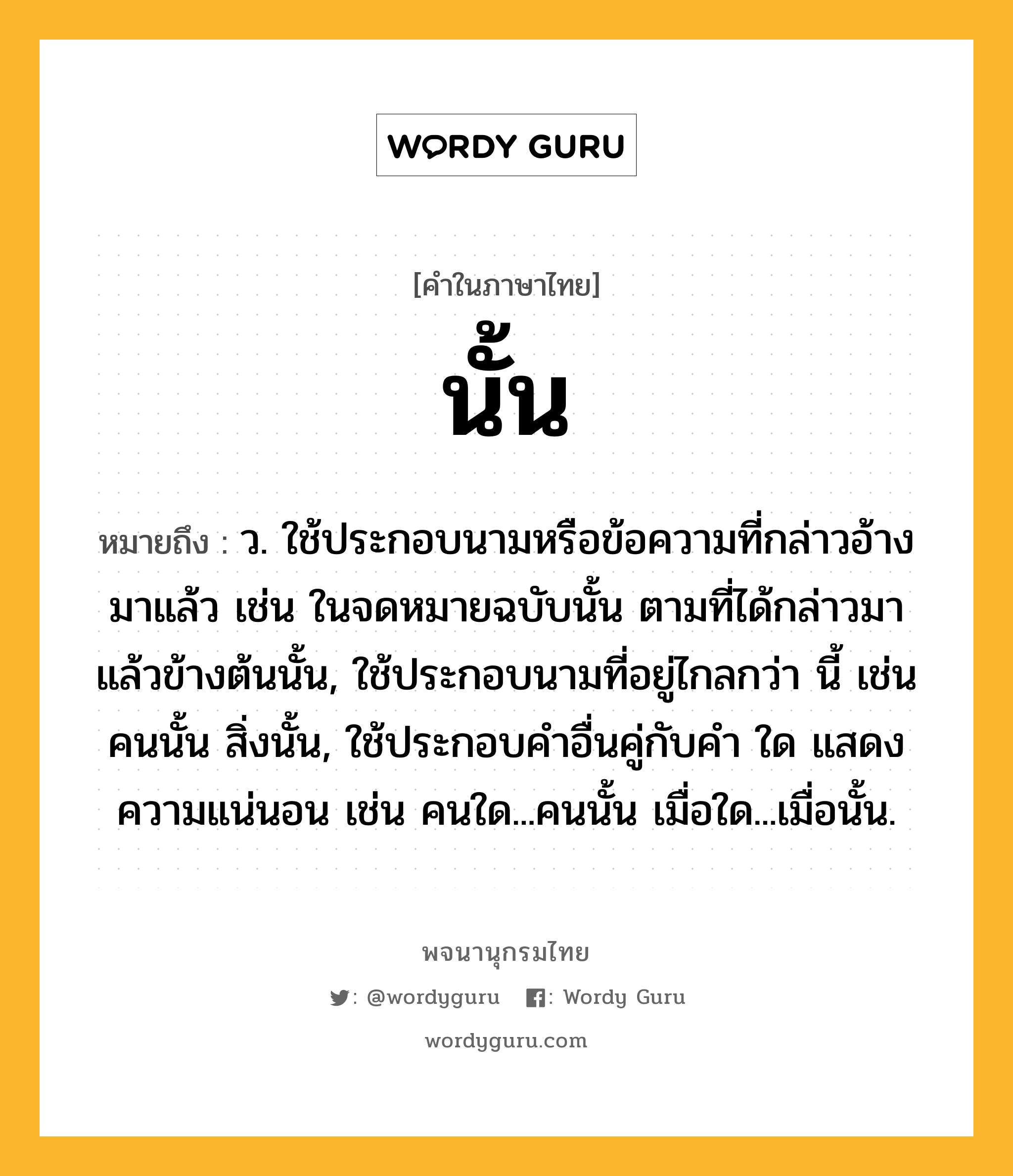 นั้น หมายถึงอะไร?, คำในภาษาไทย นั้น หมายถึง ว. ใช้ประกอบนามหรือข้อความที่กล่าวอ้างมาแล้ว เช่น ในจดหมายฉบับนั้น ตามที่ได้กล่าวมาแล้วข้างต้นนั้น, ใช้ประกอบนามที่อยู่ไกลกว่า นี้ เช่น คนนั้น สิ่งนั้น, ใช้ประกอบคําอื่นคู่กับคํา ใด แสดงความแน่นอน เช่น คนใด...คนนั้น เมื่อใด...เมื่อนั้น.