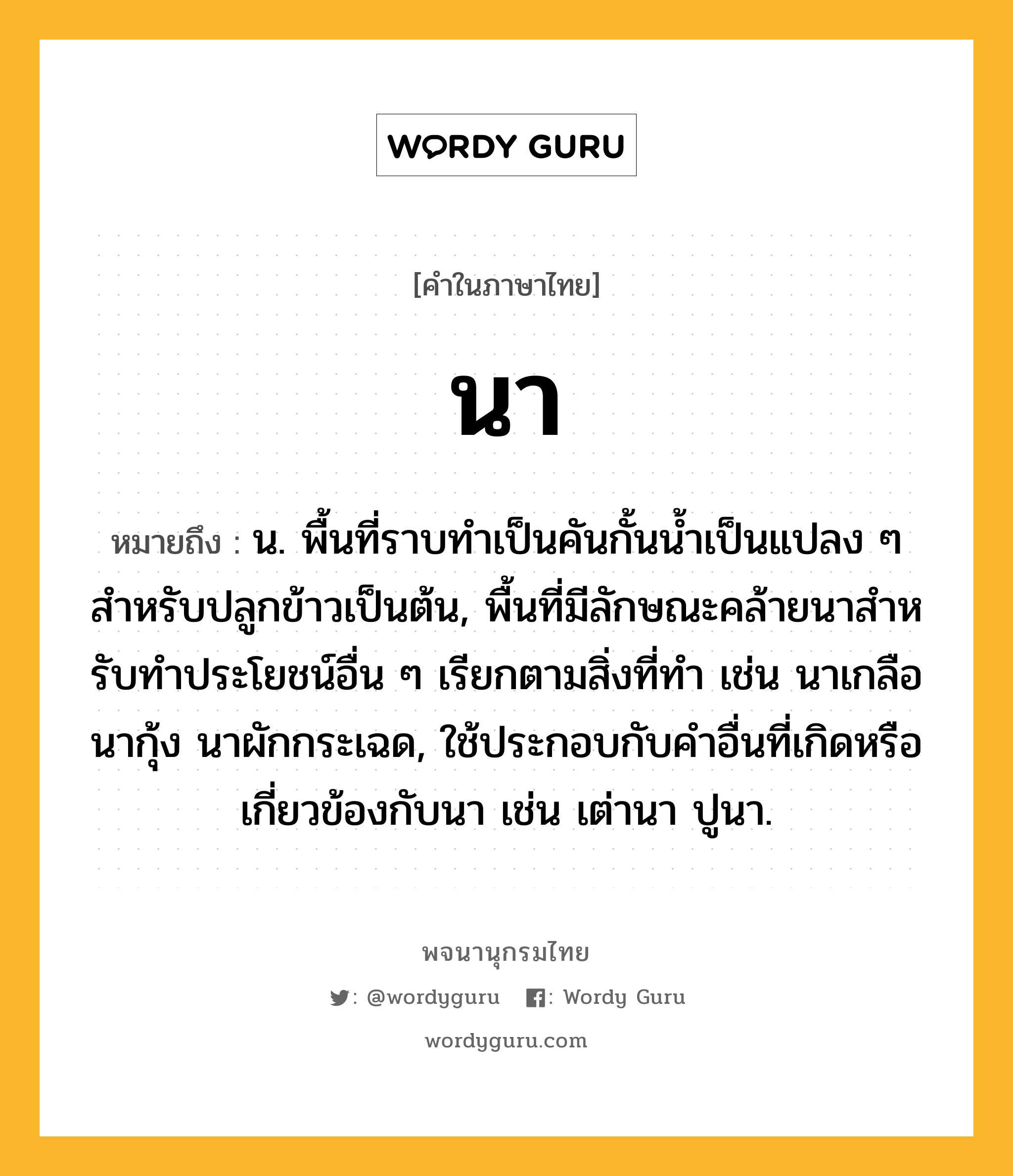 นา หมายถึงอะไร?, คำในภาษาไทย นา หมายถึง น. พื้นที่ราบทําเป็นคันกั้นนํ้าเป็นแปลง ๆ สําหรับปลูกข้าวเป็นต้น, พื้นที่มีลักษณะคล้ายนาสําหรับทําประโยชน์อื่น ๆ เรียกตามสิ่งที่ทํา เช่น นาเกลือ นากุ้ง นาผักกระเฉด, ใช้ประกอบกับคําอื่นที่เกิดหรือเกี่ยวข้องกับนา เช่น เต่านา ปูนา.