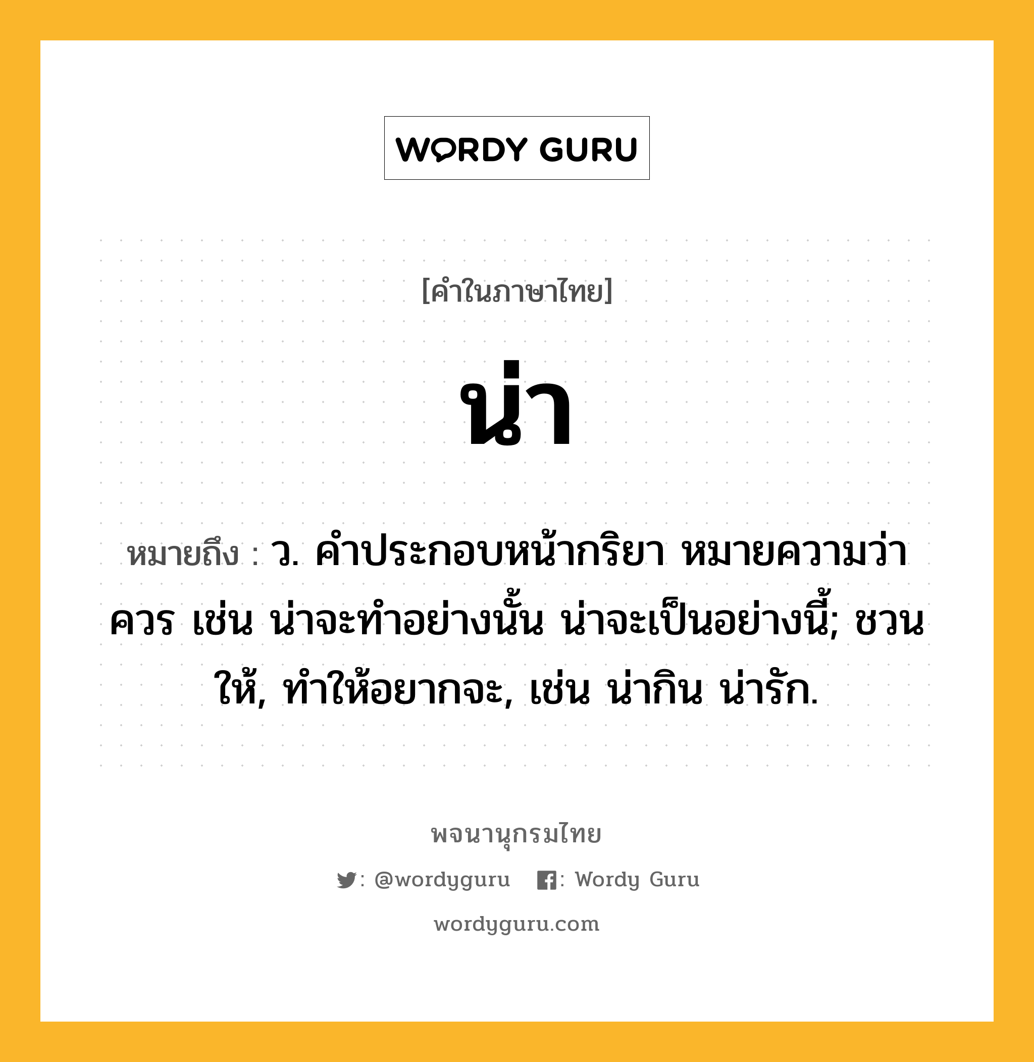 น่า หมายถึงอะไร?, คำในภาษาไทย น่า หมายถึง ว. คําประกอบหน้ากริยา หมายความว่า ควร เช่น น่าจะทําอย่างนั้น น่าจะเป็นอย่างนี้; ชวนให้, ทําให้อยากจะ, เช่น น่ากิน น่ารัก.