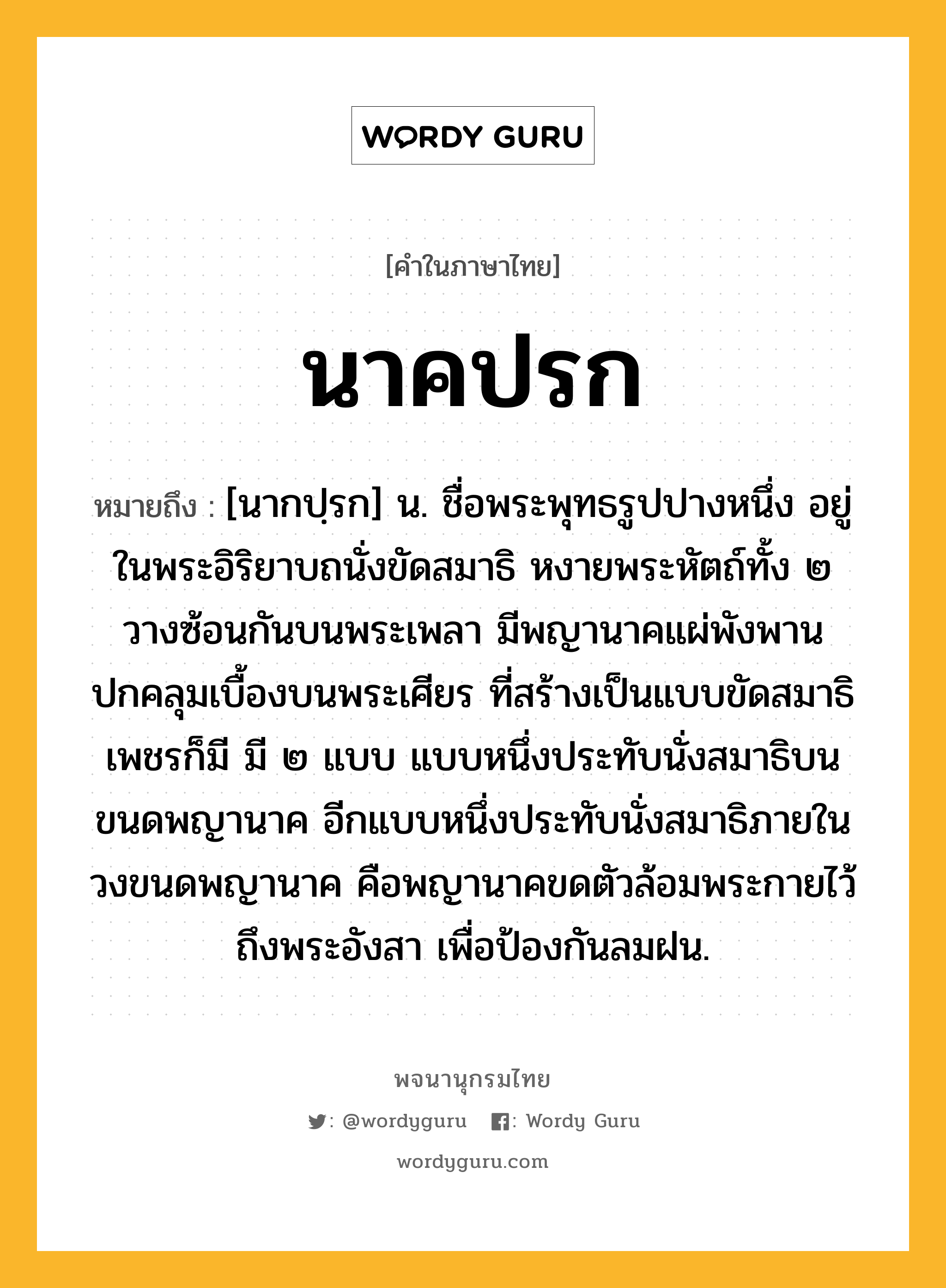 นาคปรก หมายถึงอะไร?, คำในภาษาไทย นาคปรก หมายถึง [นากปฺรก] น. ชื่อพระพุทธรูปปางหนึ่ง อยู่ในพระอิริยาบถนั่งขัดสมาธิ หงายพระหัตถ์ทั้ง ๒ วางซ้อนกันบนพระเพลา มีพญานาคแผ่พังพานปกคลุมเบื้องบนพระเศียร ที่สร้างเป็นแบบขัดสมาธิเพชรก็มี มี ๒ แบบ แบบหนึ่งประทับนั่งสมาธิบนขนดพญานาค อีกแบบหนึ่งประทับนั่งสมาธิภายในวงขนดพญานาค คือพญานาคขดตัวล้อมพระกายไว้ถึงพระอังสา เพื่อป้องกันลมฝน.