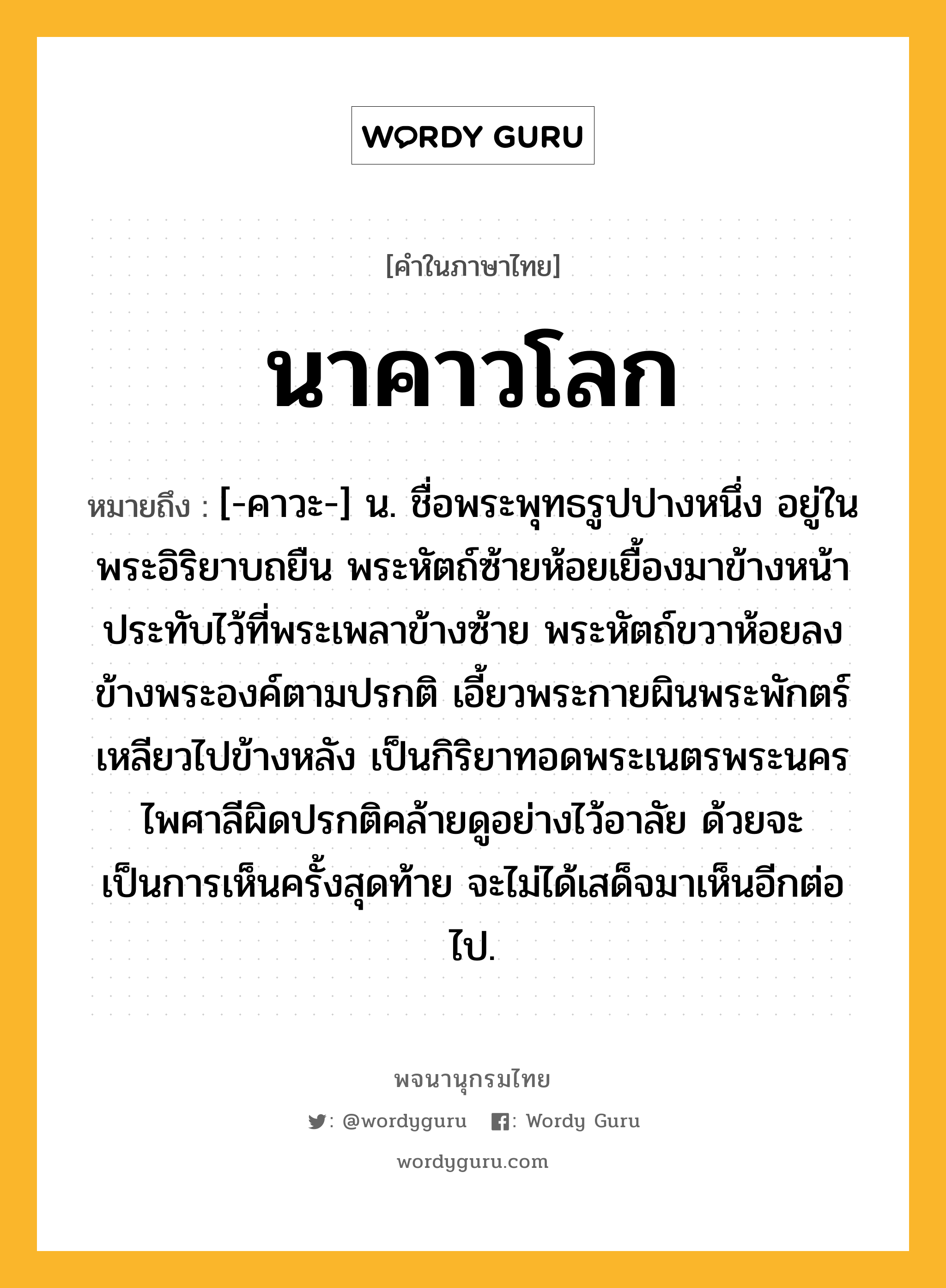 นาคาวโลก ความหมาย หมายถึงอะไร?, คำในภาษาไทย นาคาวโลก หมายถึง [-คาวะ-] น. ชื่อพระพุทธรูปปางหนึ่ง อยู่ในพระอิริยาบถยืน พระหัตถ์ซ้ายห้อยเยื้องมาข้างหน้าประทับไว้ที่พระเพลาข้างซ้าย พระหัตถ์ขวาห้อยลงข้างพระองค์ตามปรกติ เอี้ยวพระกายผินพระพักตร์เหลียวไปข้างหลัง เป็นกิริยาทอดพระเนตรพระนครไพศาลีผิดปรกติคล้ายดูอย่างไว้อาลัย ด้วยจะเป็นการเห็นครั้งสุดท้าย จะไม่ได้เสด็จมาเห็นอีกต่อไป.