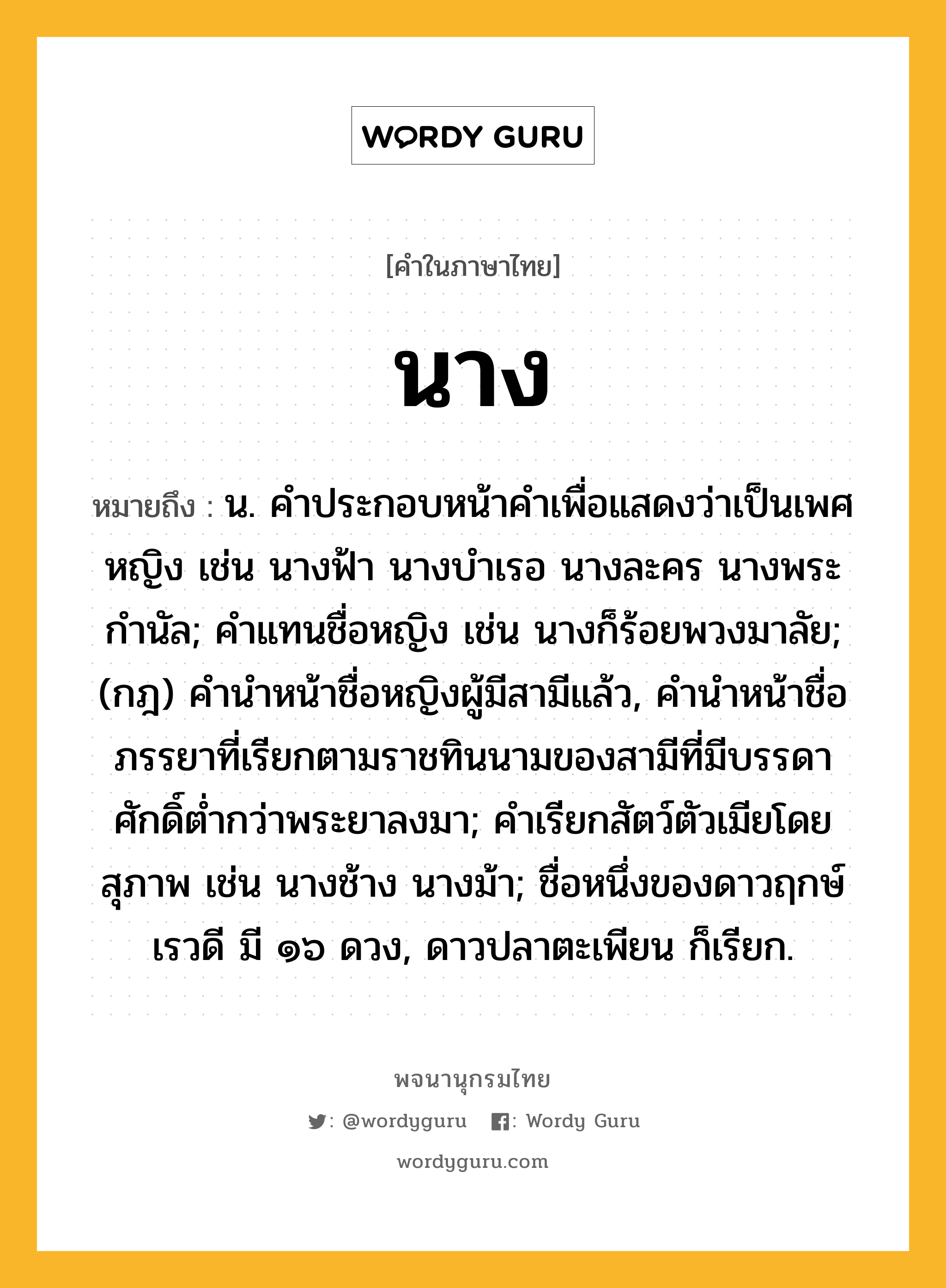 นาง หมายถึงอะไร?, คำในภาษาไทย นาง หมายถึง น. คําประกอบหน้าคําเพื่อแสดงว่าเป็นเพศหญิง เช่น นางฟ้า นางบําเรอ นางละคร นางพระกํานัล; คําแทนชื่อหญิง เช่น นางก็ร้อยพวงมาลัย; (กฎ) คํานําหน้าชื่อหญิงผู้มีสามีแล้ว, คํานําหน้าชื่อภรรยาที่เรียกตามราชทินนามของสามีที่มีบรรดาศักดิ์ตํ่ากว่าพระยาลงมา; คำเรียกสัตว์ตัวเมียโดยสุภาพ เช่น นางช้าง นางม้า; ชื่อหนึ่งของดาวฤกษ์เรวดี มี ๑๖ ดวง, ดาวปลาตะเพียน ก็เรียก.