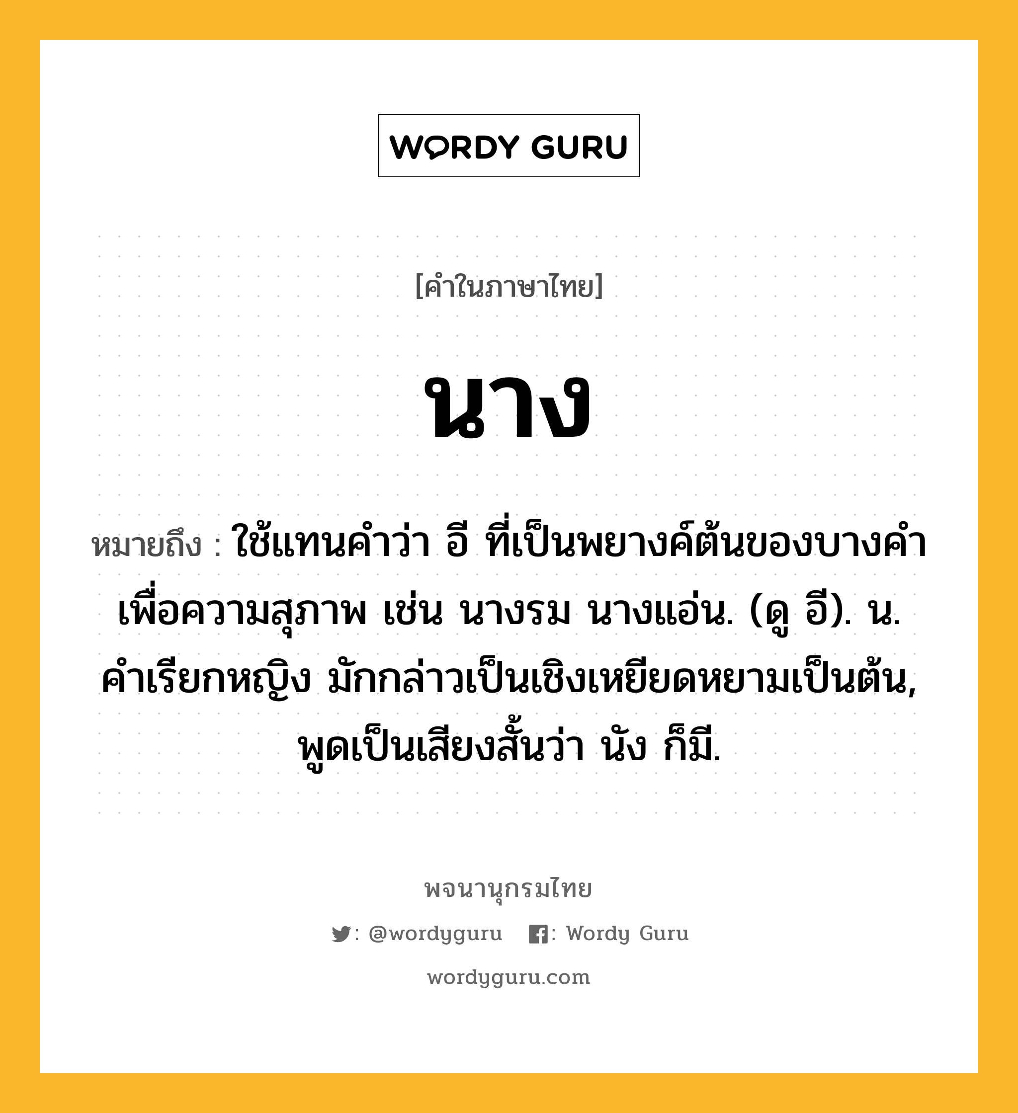 นาง หมายถึงอะไร?, คำในภาษาไทย นาง หมายถึง ใช้แทนคําว่า อี ที่เป็นพยางค์ต้นของบางคําเพื่อความสุภาพ เช่น นางรม นางแอ่น. (ดู อี). น. คําเรียกหญิง มักกล่าวเป็นเชิงเหยียดหยามเป็นต้น, พูดเป็นเสียงสั้นว่า นัง ก็มี.