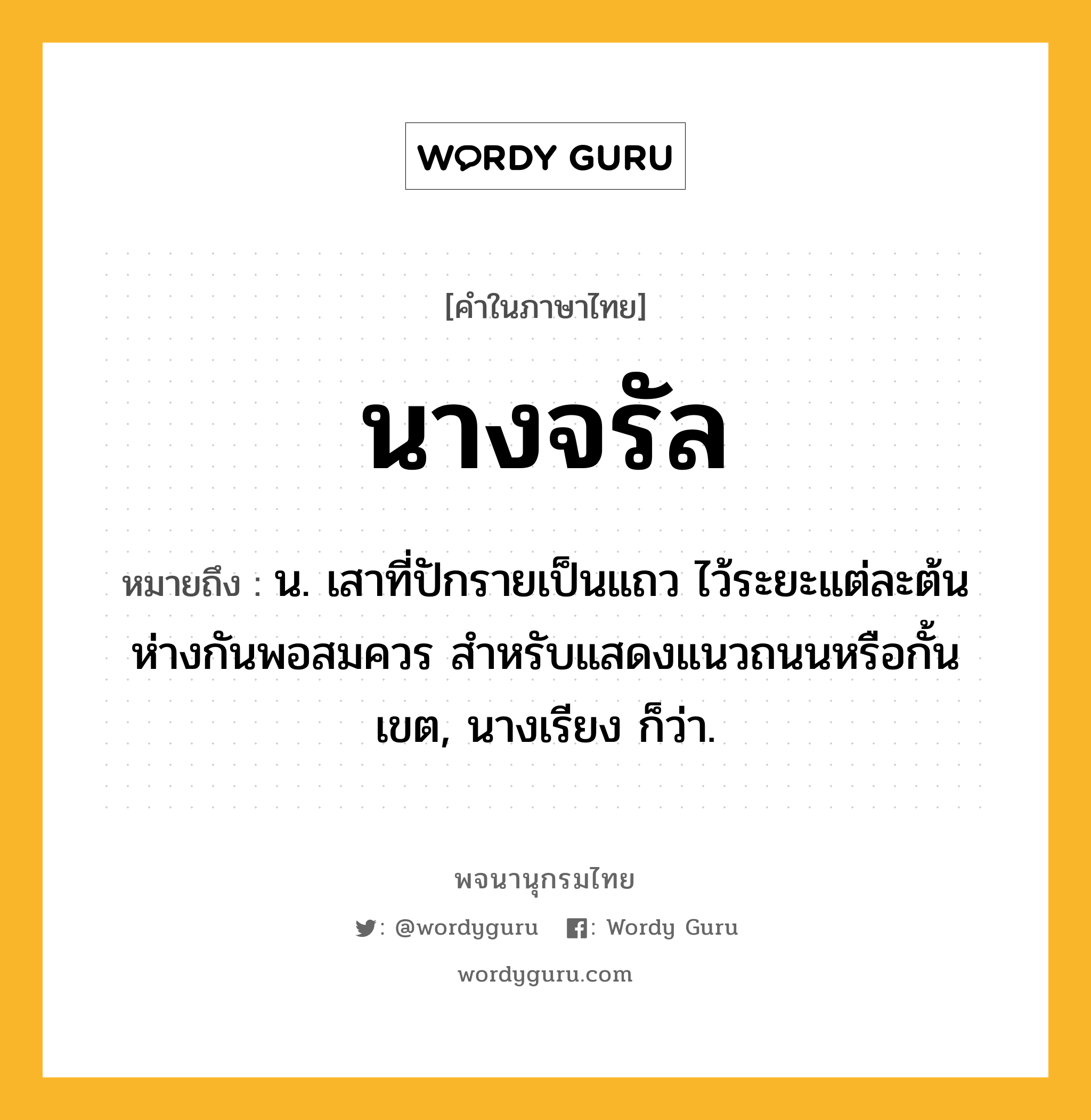 นางจรัล หมายถึงอะไร?, คำในภาษาไทย นางจรัล หมายถึง น. เสาที่ปักรายเป็นแถว ไว้ระยะแต่ละต้นห่างกันพอสมควร สำหรับแสดงแนวถนนหรือกั้นเขต, นางเรียง ก็ว่า.