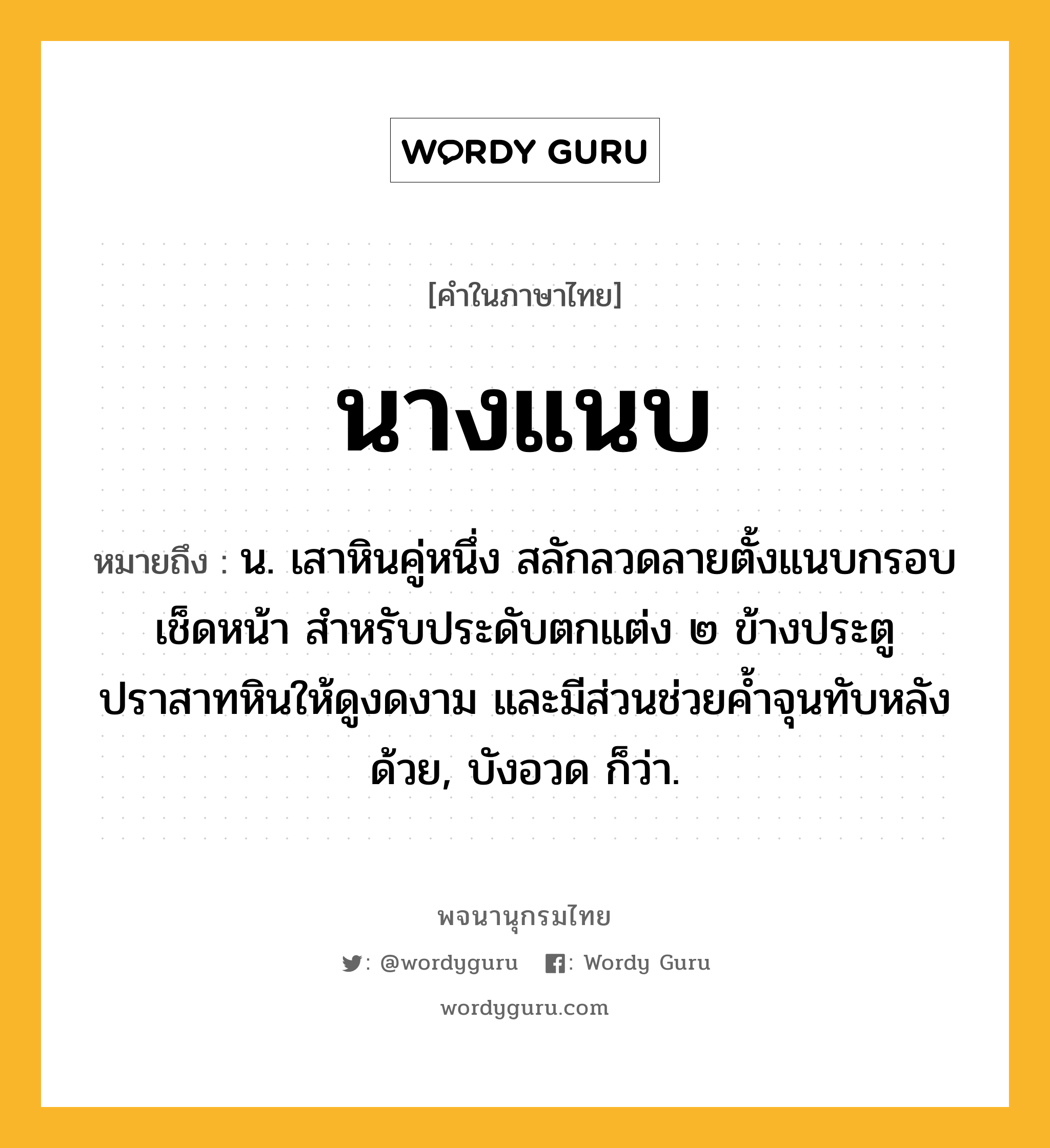 นางแนบ หมายถึงอะไร?, คำในภาษาไทย นางแนบ หมายถึง น. เสาหินคู่หนึ่ง สลักลวดลายตั้งแนบกรอบเช็ดหน้า สำหรับประดับตกแต่ง ๒ ข้างประตูปราสาทหินให้ดูงดงาม และมีส่วนช่วยค้ำจุนทับหลังด้วย, บังอวด ก็ว่า.