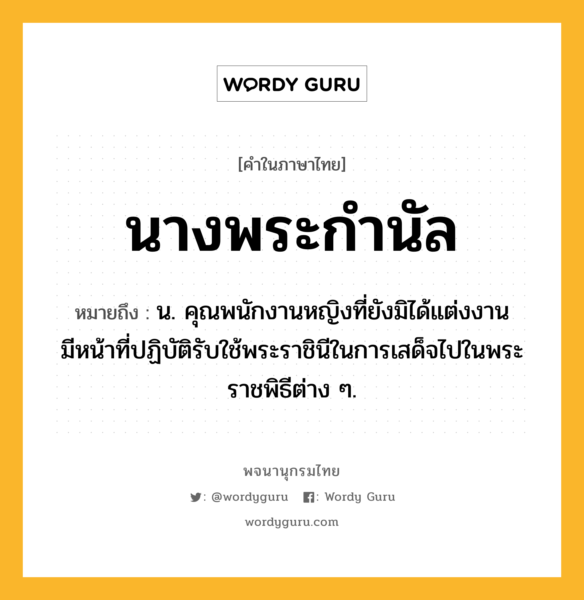 นางพระกำนัล หมายถึงอะไร?, คำในภาษาไทย นางพระกำนัล หมายถึง น. คุณพนักงานหญิงที่ยังมิได้แต่งงาน มีหน้าที่ปฏิบัติรับใช้พระราชินีในการเสด็จไปในพระราชพิธีต่าง ๆ.