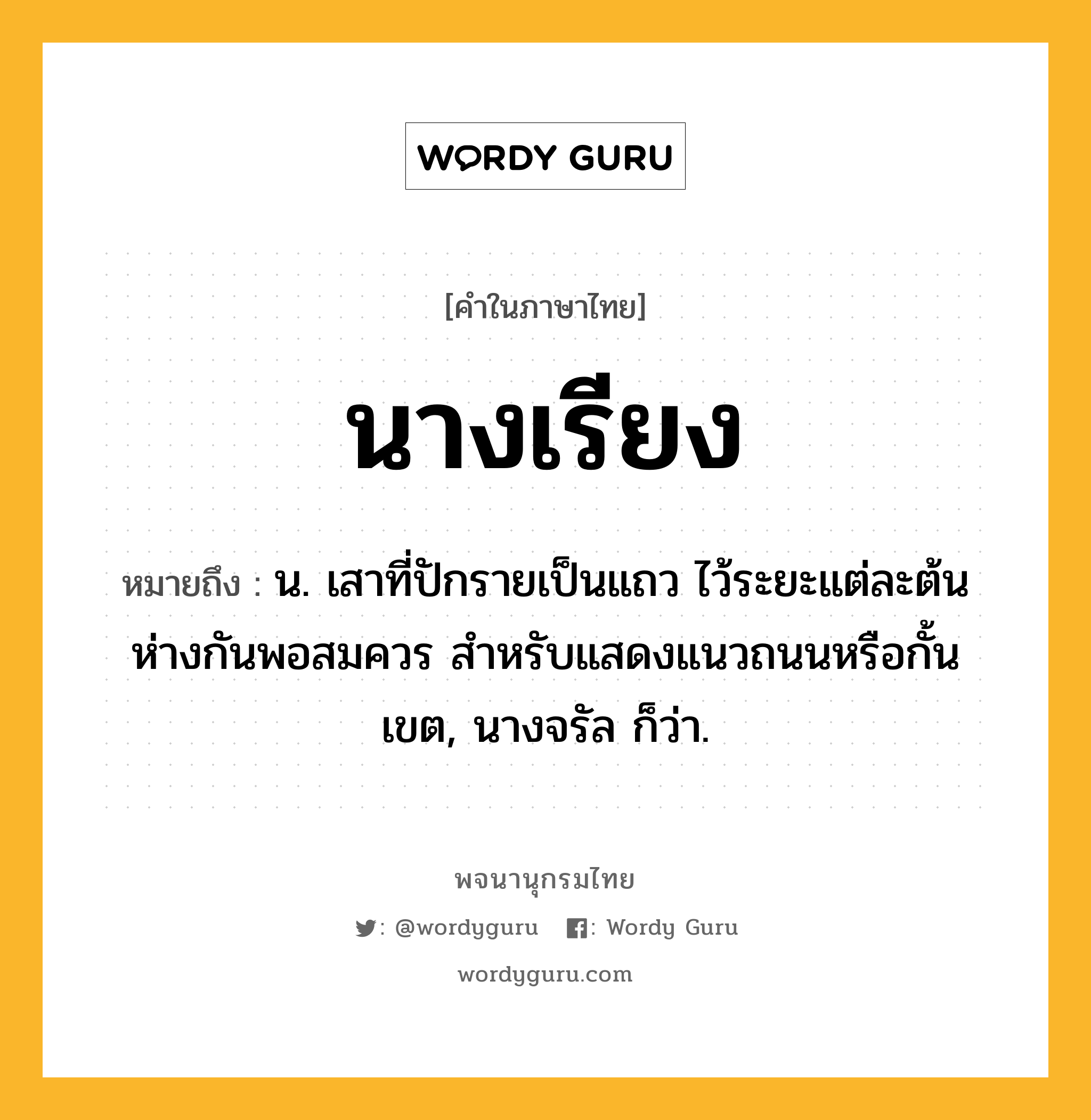 นางเรียง ความหมาย หมายถึงอะไร?, คำในภาษาไทย นางเรียง หมายถึง น. เสาที่ปักรายเป็นแถว ไว้ระยะแต่ละต้นห่างกันพอสมควร สำหรับแสดงแนวถนนหรือกั้นเขต, นางจรัล ก็ว่า.