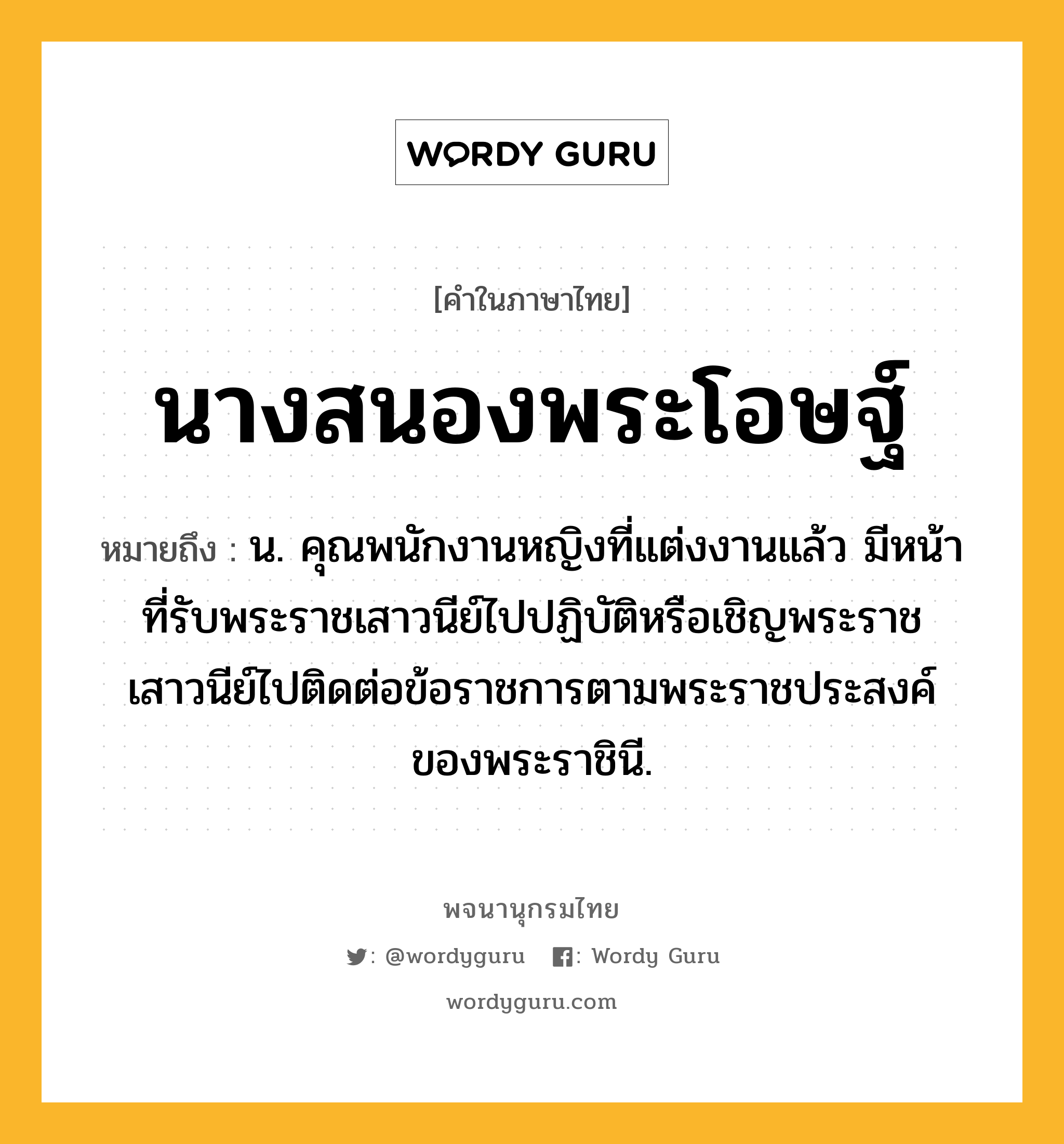 นางสนองพระโอษฐ์ หมายถึงอะไร?, คำในภาษาไทย นางสนองพระโอษฐ์ หมายถึง น. คุณพนักงานหญิงที่แต่งงานแล้ว มีหน้าที่รับพระราชเสาวนีย์ไปปฏิบัติหรือเชิญพระราชเสาวนีย์ไปติดต่อข้อราชการตามพระราชประสงค์ของพระราชินี.