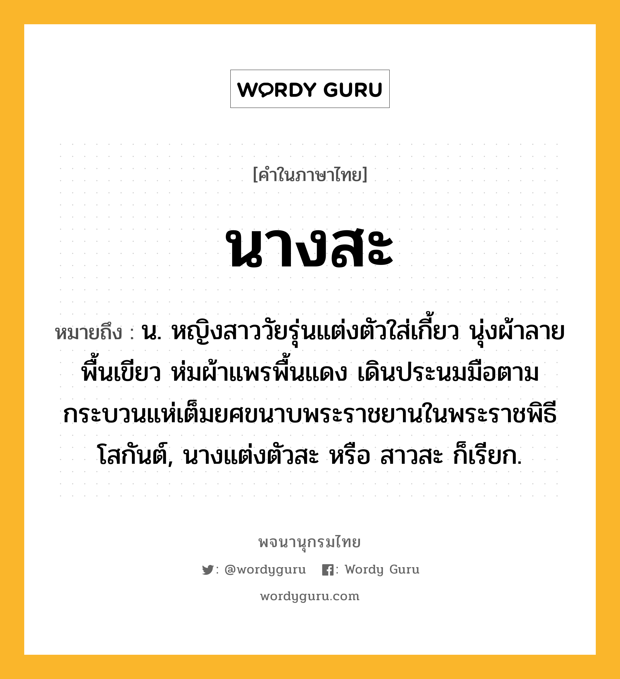 นางสะ ความหมาย หมายถึงอะไร?, คำในภาษาไทย นางสะ หมายถึง น. หญิงสาววัยรุ่นแต่งตัวใส่เกี้ยว นุ่งผ้าลายพื้นเขียว ห่มผ้าแพรพื้นแดง เดินประนมมือตามกระบวนแห่เต็มยศขนาบพระราชยานในพระราชพิธีโสกันต์, นางแต่งตัวสะ หรือ สาวสะ ก็เรียก.