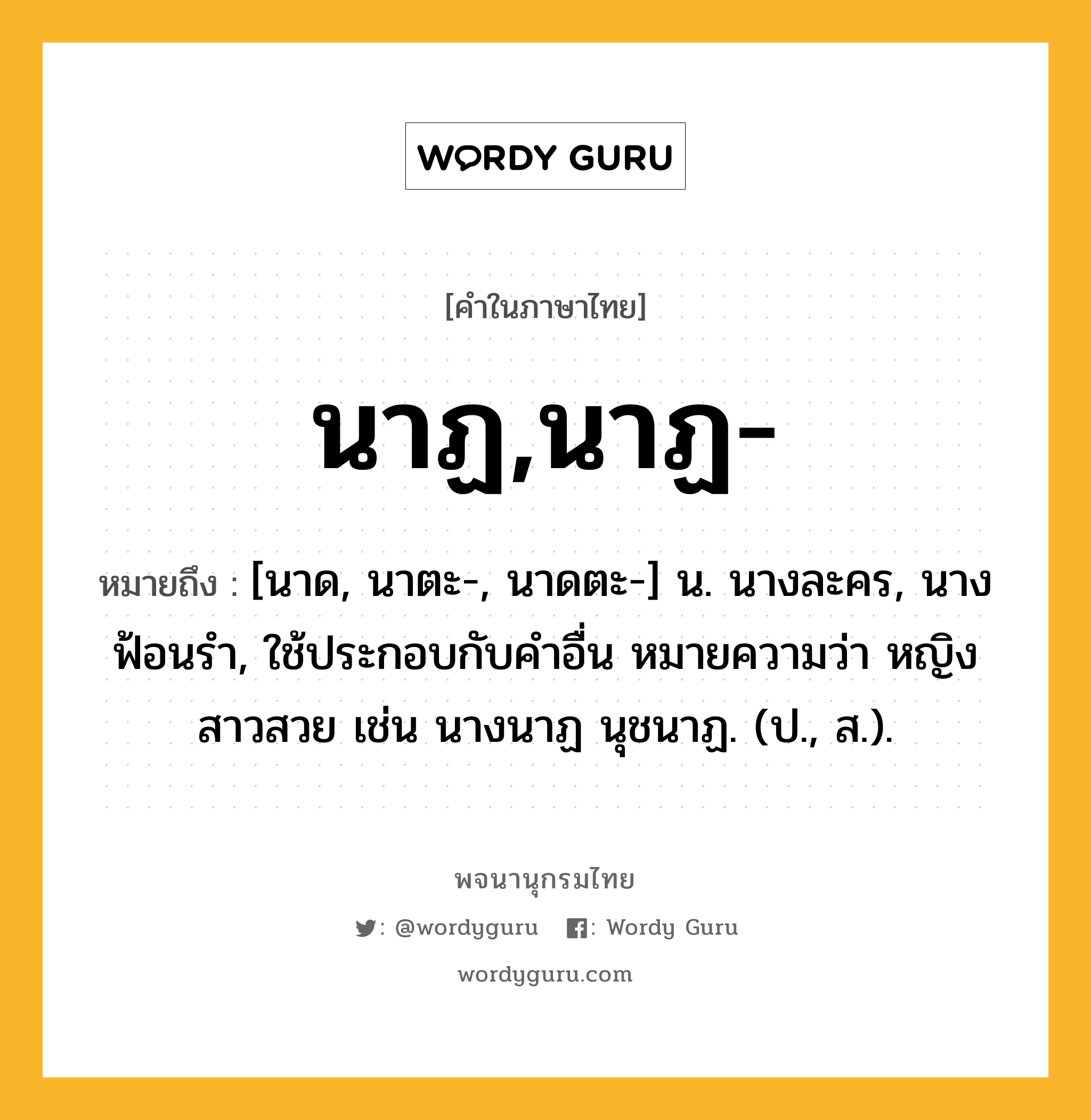 นาฏ,นาฏ- หมายถึงอะไร?, คำในภาษาไทย นาฏ,นาฏ- หมายถึง [นาด, นาตะ-, นาดตะ-] น. นางละคร, นางฟ้อนรํา, ใช้ประกอบกับคําอื่น หมายความว่า หญิงสาวสวย เช่น นางนาฏ นุชนาฏ. (ป., ส.).