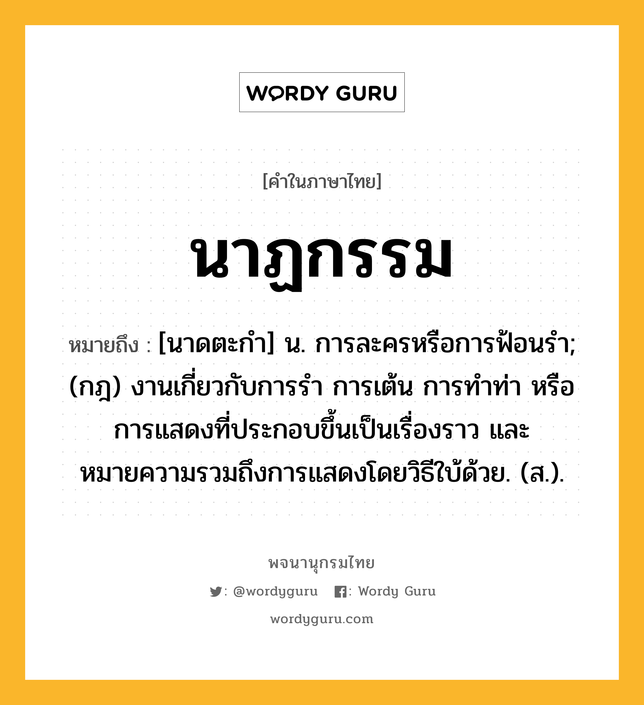 นาฏกรรม ความหมาย หมายถึงอะไร?, คำในภาษาไทย นาฏกรรม หมายถึง [นาดตะกํา] น. การละครหรือการฟ้อนรํา; (กฎ) งานเกี่ยวกับการรํา การเต้น การทําท่า หรือการแสดงที่ประกอบขึ้นเป็นเรื่องราว และหมายความรวมถึงการแสดงโดยวิธีใบ้ด้วย. (ส.).