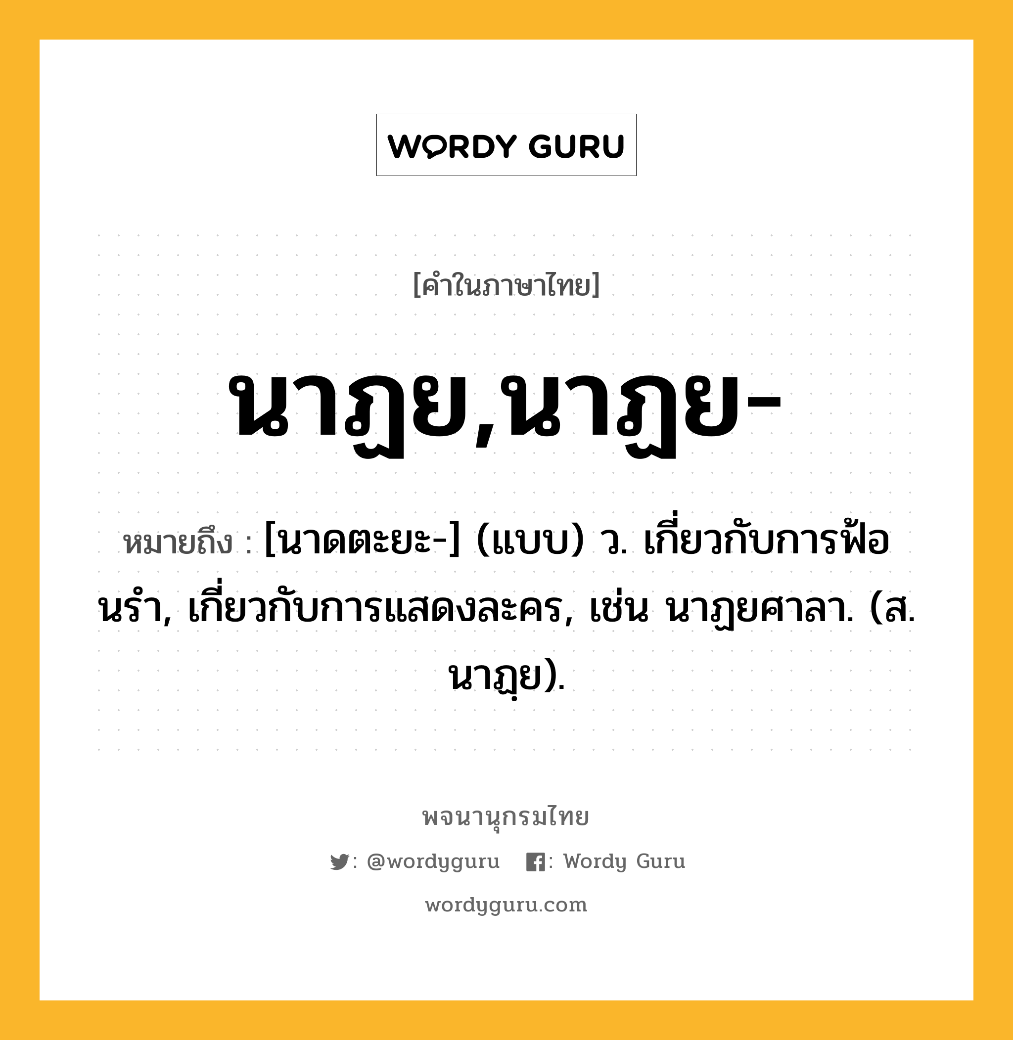 นาฏย,นาฏย- ความหมาย หมายถึงอะไร?, คำในภาษาไทย นาฏย,นาฏย- หมายถึง [นาดตะยะ-] (แบบ) ว. เกี่ยวกับการฟ้อนรํา, เกี่ยวกับการแสดงละคร, เช่น นาฏยศาลา. (ส. นาฏฺย).