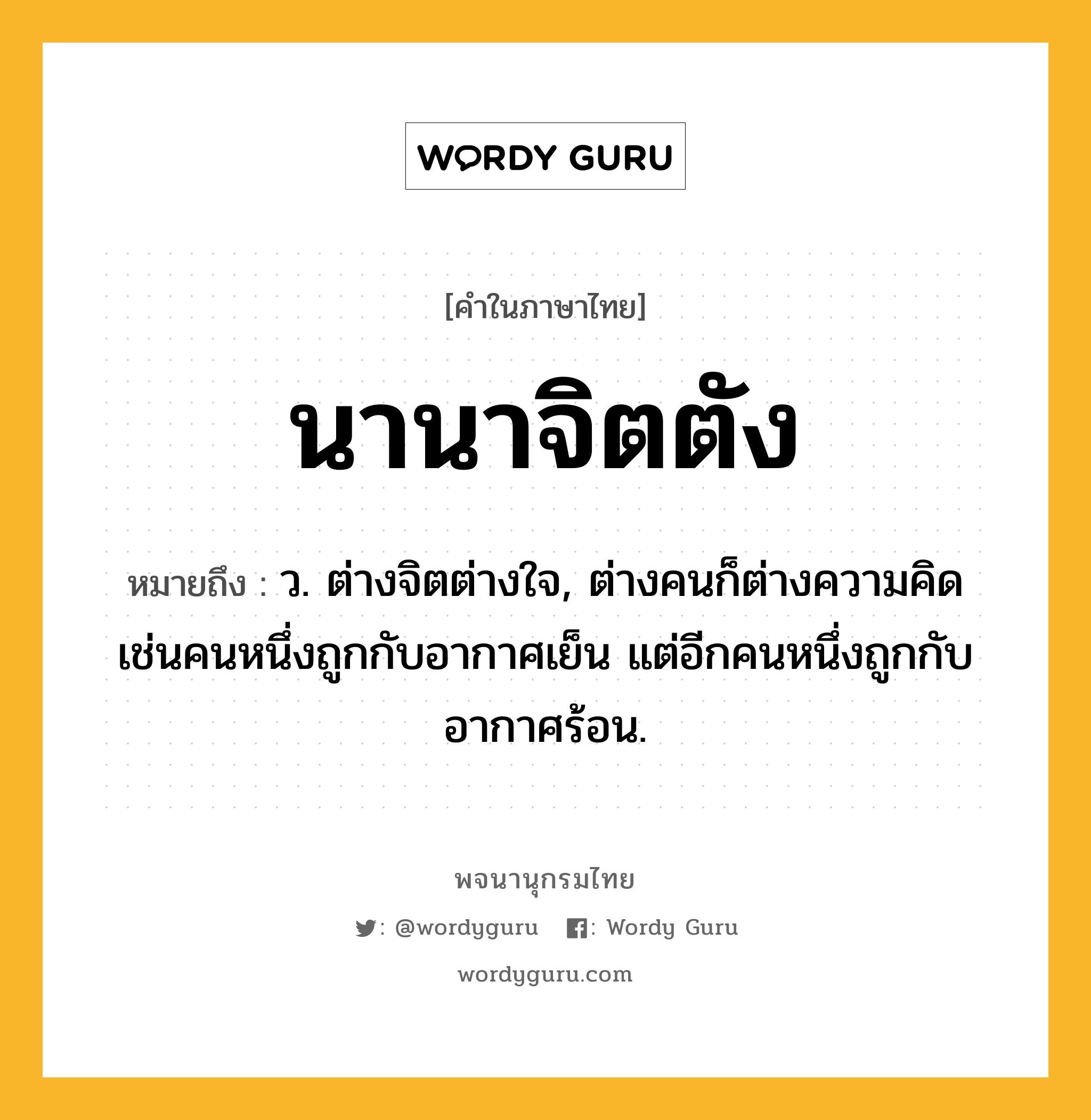 นานาจิตตัง หมายถึงอะไร?, คำในภาษาไทย นานาจิตตัง หมายถึง ว. ต่างจิตต่างใจ, ต่างคนก็ต่างความคิดเช่นคนหนึ่งถูกกับอากาศเย็น แต่อีกคนหนึ่งถูกกับอากาศร้อน.