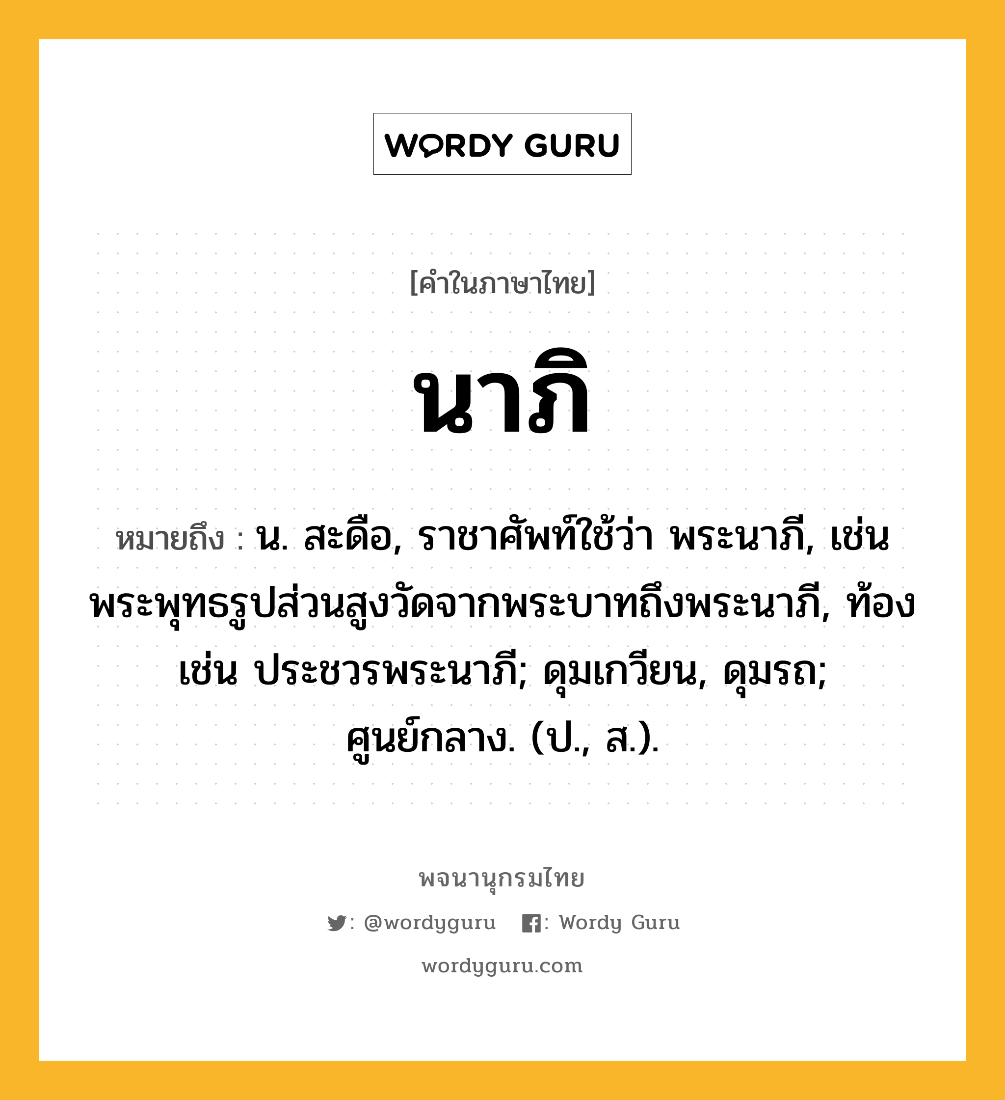 นาภิ ความหมาย หมายถึงอะไร?, คำในภาษาไทย นาภิ หมายถึง น. สะดือ, ราชาศัพท์ใช้ว่า พระนาภี, เช่น พระพุทธรูปส่วนสูงวัดจากพระบาทถึงพระนาภี, ท้อง เช่น ประชวรพระนาภี; ดุมเกวียน, ดุมรถ; ศูนย์กลาง. (ป., ส.).