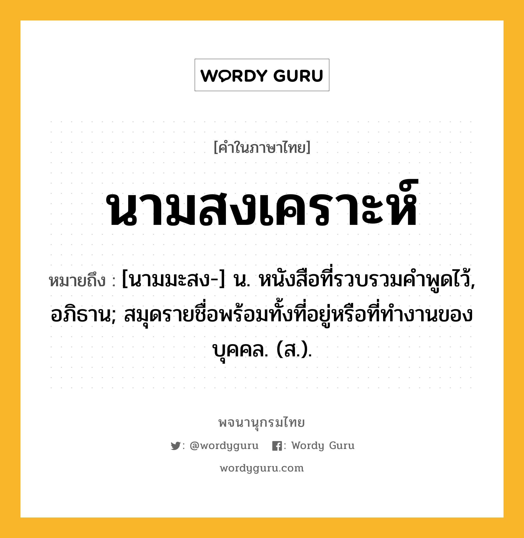 นามสงเคราะห์ ความหมาย หมายถึงอะไร?, คำในภาษาไทย นามสงเคราะห์ หมายถึง [นามมะสง-] น. หนังสือที่รวบรวมคําพูดไว้, อภิธาน; สมุดรายชื่อพร้อมทั้งที่อยู่หรือที่ทํางานของบุคคล. (ส.).