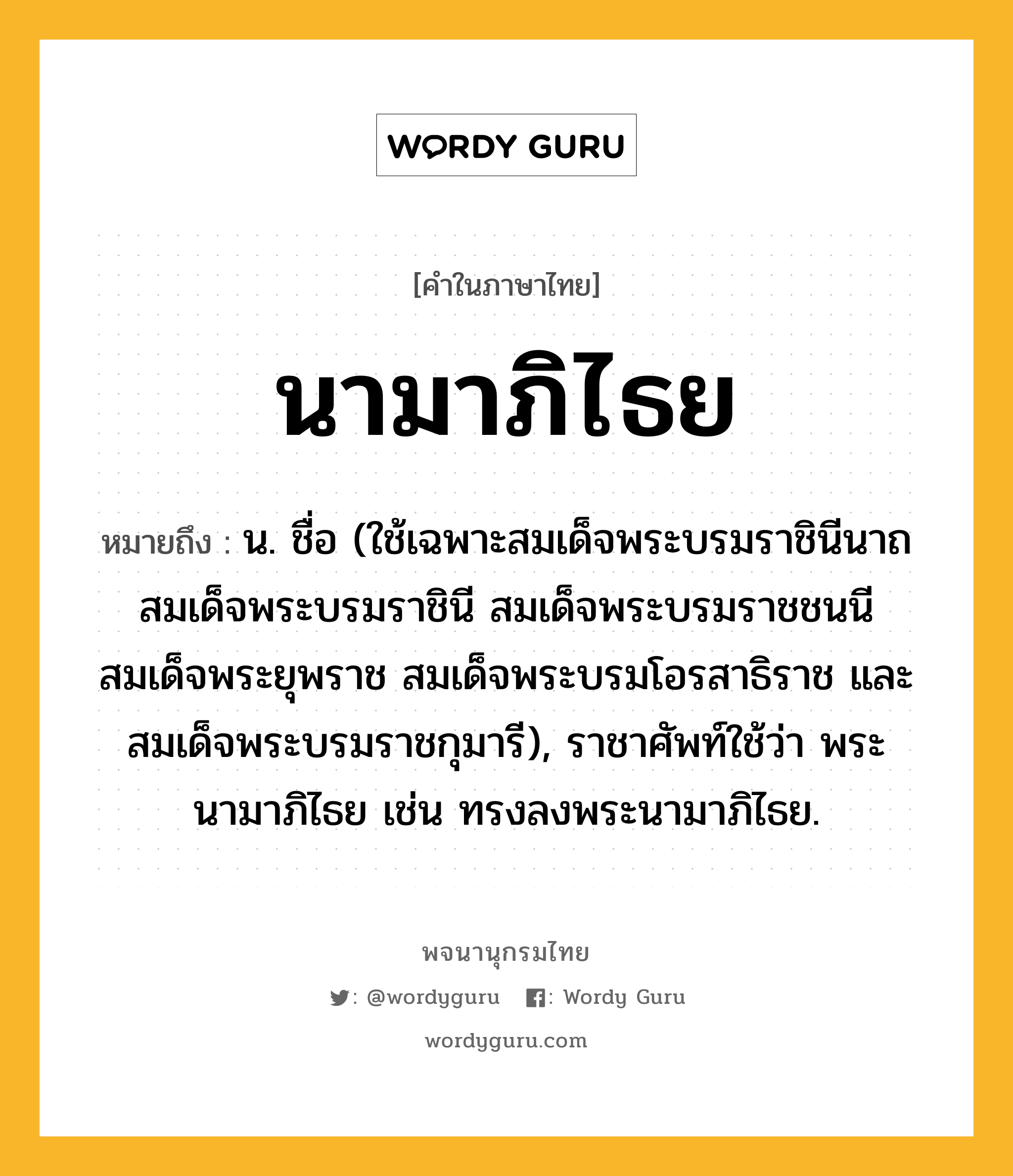 นามาภิไธย หมายถึงอะไร?, คำในภาษาไทย นามาภิไธย หมายถึง น. ชื่อ (ใช้เฉพาะสมเด็จพระบรมราชินีนาถ สมเด็จพระบรมราชินี สมเด็จพระบรมราชชนนี สมเด็จพระยุพราช สมเด็จพระบรมโอรสาธิราช และสมเด็จพระบรมราชกุมารี), ราชาศัพท์ใช้ว่า พระนามาภิไธย เช่น ทรงลงพระนามาภิไธย.