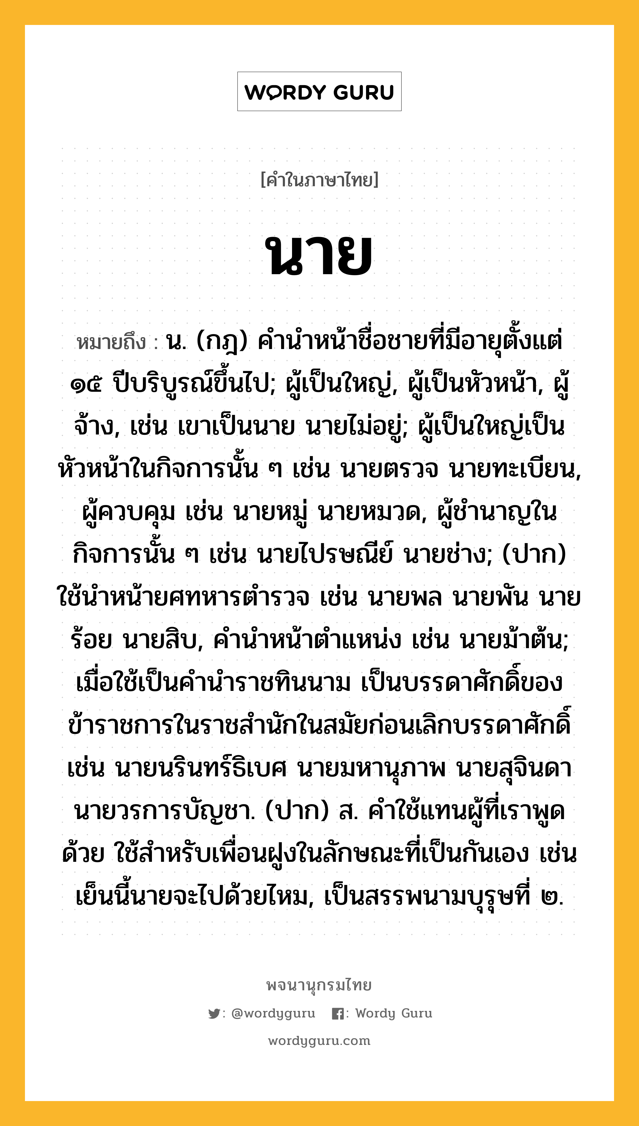 นาย ความหมาย หมายถึงอะไร?, คำในภาษาไทย นาย หมายถึง น. (กฎ) คํานําหน้าชื่อชายที่มีอายุตั้งแต่ ๑๕ ปีบริบูรณ์ขึ้นไป; ผู้เป็นใหญ่, ผู้เป็นหัวหน้า, ผู้จ้าง, เช่น เขาเป็นนาย นายไม่อยู่; ผู้เป็นใหญ่เป็นหัวหน้าในกิจการนั้น ๆ เช่น นายตรวจ นายทะเบียน, ผู้ควบคุม เช่น นายหมู่ นายหมวด, ผู้ชํานาญในกิจการนั้น ๆ เช่น นายไปรษณีย์ นายช่าง; (ปาก) ใช้นําหน้ายศทหารตํารวจ เช่น นายพล นายพัน นายร้อย นายสิบ, คำนำหน้าตำแหน่ง เช่น นายม้าต้น; เมื่อใช้เป็นคํานําราชทินนาม เป็นบรรดาศักดิ์ของข้าราชการในราชสํานักในสมัยก่อนเลิกบรรดาศักดิ์ เช่น นายนรินทร์ธิเบศ นายมหานุภาพ นายสุจินดา นายวรการบัญชา. (ปาก) ส. คําใช้แทนผู้ที่เราพูดด้วย ใช้สําหรับเพื่อนฝูงในลักษณะที่เป็นกันเอง เช่น เย็นนี้นายจะไปด้วยไหม, เป็นสรรพนามบุรุษที่ ๒.